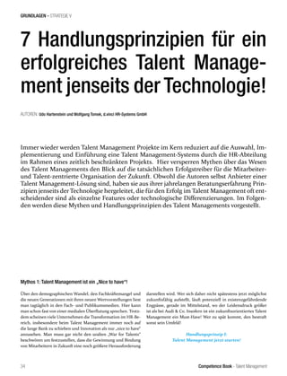 Competence Book - Talent Management34
GRUNDLAGEN - STRATEGIE V
Mythos 1: Talent Management ist ein „Nice to have“!
Über den demographischen Wandel, den Fachkräftemangel und
die neuen Generationen mit ihren neuen Wertvorstellungen liest
man tagtäglich in den Fach- und Publikumsmedien. Hier kann
man schon fast von einer medialen Überflutung sprechen. Trotz-
dem scheinen viele Unternehmen die Transformation im HR-Be-
reich, insbesondere beim Talent Management immer noch auf
die lange Bank zu schieben und Innovation als nur „nice to have“
anzusehen. Man muss gar nicht den uralten „War for Talents“
beschwören um festzustellen, dass die Gewinnung und Bindung
von Mitarbeitern in Zukunft eine noch größere Herausforderung
Immer wieder werden Talent Management Projekte im Kern reduziert auf die Auswahl, Im-
plementierung und Einführung eine Talent Management-Systems durch die HR-Abteilung
im Rahmen eines zeitlich beschränkten Projekts. Hier versperren Mythen über das Wesen
des Talent Managements den Blick auf die tatsächlichen Erfolgstreiber für die Mitarbeiter-
und Talent-zentrierte Organisation der Zukunft. Obwohl die Autoren selbst Anbieter einer
Talent Management-Lösung sind, haben sie aus ihrer jahrelangen Beratungserfahrung Prin-
zipien jenseits der Technologie hergeleitet, die für den Erfolg im Talent Management oft ent-
scheidender sind als einzelne Features oder technologische Differenzierungen. Im Folgen-
den werden diese Mythen und Handlungsprinzipien des Talent Managements vorgestellt.
AUTOREN: Udo Hartenstein und Wolfgang Tomek, d.vinci HR-Systems GmbH
7 Handlungsprinzipien für ein
erfolgreiches Talent Manage-
ment jenseits der Technologie!
darstellen wird. Wer sich daher nicht spätestens jetzt möglichst
zukunftsfähig aufstellt, läuft potenziell in existenzgefährdende
Engpässe, gerade im Mittelstand, wo der Leidensdruck größer
ist als bei Audi & Co. Insofern ist ein zukunftsorientiertes Talent
Management ein Must-Have! Wer zu spät kommt, den bestraft
sonst sein Umfeld!
Handlungsprinzip I:
Talent Management jetzt starten!
 