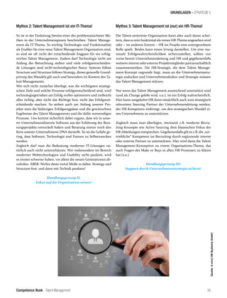 Competence Book - Talent Management
Quelle:d.vinciHR-SystemsGmbH
35
Mythos 3: Talent Management ist (nur) ein HR-Thema!
Die Talent-zentrierte Organisation kann aber auch daran schei-
tern, dass es rein funktional als reines HR-Thema angesehen wird
oder – im anderen Extrem – HR im Projekt eine untergeordnete
Rolle spielt. Beides kann einen Irrweg darstellen. Um eine ma-
ximale Erfolgswahrscheinlichkeit sicherzustellen, sollten von
vorne herein Unternehmensleitung und HR und gegebenenfalls
weiterer interne oder externe Projektmitglieder partnerschaftlich
zusammenwirken. Die HR-Strategie, die dem Talent Manage-
ment-Konzept zugrunde liegt, muss an die Unternehmensstra-
tegie andocken und Unternehmenskultur und Strategie müssen
das Talent Management stützen.
Nur wenn das Talent Management ausreichend unterstützt wird
(und als Change gelebt wird, s.u.), ist ein Erfolg wahrscheinlich.
Hier kann umgekehrt HR dann tatsächlich auch zum strategisch
relevanten Steering Partner der Unternehmensleitung werden,
der HR-Kompetenz einbringt, um den strategischen Wandel ei-
nes Unternehmens zu unterstützen.
Zugleich muss man überlegen, inwieweit z.B. moderne Recru-
iting-Konzepte wie Active Sourcing dem klassischen Fokus der
HR-Abteilungen entsprechen. Gegebenenfalls gilt es z.B. die „ver-
triebliche“ Kompetenz im Recruiting durch ergänzende interne
oder externe Partner zu unterstützen. Hier wird dann die Talent
Management-Konzeption zu einem Organisations-Thema, das
auch Fragen des Make or Buys in allen HR-Prozessen zu klären
hat (s.u.)
Handlungsprinzip III:
Support durch Unternehmensstrategie sichern!
GRUNDLAGEN - STRATEGIE V
Mythos 2: Talent Management ist ein IT-Thema!
So ist in der Einleitung bereits einer der problematischsten My-
then in der Unternehmenspraxis beschrieben: Talent Manage-
ment als IT-Thema. So wichtig Technologie und Funktionalität
als Enabler für eine neue Talent Management Organisation sind,
so sind sie oft nicht der entscheidende Engpass für ein erfolg-
reiches Talent Management. Zudem darf Technologie nicht am
Anfang der Betrachtung stehen und viele erfolgsentscheiden-
de Lösungen sind nicht-technologischer Natur. Systems follow
Structure und Structure follows Strategy, dieses generelle Grund-
prinzip des Wandels gilt auch und besonders im Kontext des Ta-
lent Managements.
Wer sich nicht zunächst überlegt, was die wichtigsten strategi-
schen Ziele und welche Prozesse erfolgsentscheidend sind, wird
technologiegetrieben am Erfolg vorbei optimieren und vielleicht
alles richtig, aber nicht das Richtige bzw. nicht das Erfolgsent-
scheidende machen. So stehen auch am Anfang unserer Pro-
jekte stets die bisherigen Erfolgsengpässe und die gewünschten
Ergebnisse des Talent Managements und die dafür notwendigen
Prozesse. Uns kommt sicherlich dabei zugute, dass wir in unse-
rer Unternehmenshistorie Software aus der Erfahrung der Bera-
tungsprojekte entwickelt haben und Beratung immer noch den
Kern unserer Unternehmens-DNA darstellt. So ist die Gefahr ge-
ring, dass Software, Technologie und Feature zu Selbstzwecken
werden.
Zugleich darf man die Bedeutung moderner IT-Lösungen na-
türlich auch nicht unterschätzen. Wer insbesondere im Bereich
moderner Webtechnologien und Usability nicht punktet, wird
es immer schwerer haben, vor allem die neuen Generationen ab-
zuholen. ABER: Nichts desto trotzt bleibt es dabei: Strategy und
Structure first, und dann mit Technik punkten!
Handlungsprinzip II:
Fokus auf die Organisation setzen!
 