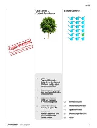 Competence Book - Talent Management
Case Studies &
Produktinformationen
Branchenübersicht
114	 Mobility
Praxisbericht sovanta -
Design Driven Development
(D3) für ein mobiles Talent
Management („iTalent“)
117	 Gesundheitswesen (Uni Mannheim)
Mehr Bewerber und schnellere
Vertragsabschlüsse
119	 Energiebranche (Badenova)
Effektiv und transparent
im Personalmanagement
122	 Elektronikindustrie (Infineon)
Recruiting im großen Stil
124	 Diverse Branchen
	 Weitere Case Studies und
Produktinformationen
unserer Partner
128	Informationsquellen
132	Unternehmensverzeichnis
140	Expertenverzeichnis
151	Veranstaltungsverzeichnis
153	Glossar
INHALT
41
 