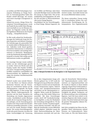 Competence Book - Talent Management
CASE STUDIES - MOBILITY
Abb. 2: Beispiel Scribble für die Navigation in der Organisationssicht
43
an mobilen und Web-Technologien/ kon-
sequente Einbindung an Design Know-
how im Entwicklungszyklus) haben den
Kunden schnell überzeugt, mit sovanta
nach einem neuartigen Lösungsansatz zu
suchen.
Anhand des sovanta „Design Driven De-
velopment“-Entwicklungsansatzes wurde
das Projekt für das mobile Talent Manage-
ment innerhalb von nur vier Monaten um-
gesetzt. Im Folgenden werden die dabei
durchgeführten Meilensteine des Projekts
(Scoping, ...) beispielhaft skizziert.
Im Mai wurde anhand der Kundenanfor-
derungen der funktionale Scope des Pro-
jekts besprochen und definiert (Scoping).
Die Anforderungen der potenziellen Nut-
zerstanden dabei im MittelpunktderAna-
lyse. Außerdem wurde darauf geachtet,
wesentliche Informationen in einfachster
Form hervorzuheben und unnötige Infor-
mationen zu eliminieren. Beispielsweise
wurde das bestehende dreiseitige PDF-Ta-
lentprofil in einzelne Teile zerlegt und die
Informationen wurden neu gebündelt.
Ein neuartiges Konzept musste etabliert
werden um den Anforderungen gerecht
zu werden. Schon eine Woche nach dem
Scoping wurden dem Kunden Scribbles
mit einem Lösungsvorschlag präsentiert.
Scribbles visualisieren ausschließlich das
Benutzerverhalten der Applikation und
zeigen die einzelnen Interaktionsschritte
detailliert auf.
Dadurch wurden neue zentrale Elemen-
te, wie das Filtern von Talenten anhand
bestimmter Kriterien und die Verwen-
dung von verschiedenen Sichten auf die
Talentpopulation, vorgestellt. Der Kunde
war völlig begeistert, so dass wenige Tage
später kleinere Änderungswünsche be-
sprochen und die finale Interaktion der
Anwendung vom Kunden abgenommen
wurden. Anschließend wurden Mockups
erstellt, die im Corporate Design des Kun-
den aufzeigen, wie die Anwendung genau
aussehen wird. Diesewurden dem Kunden
wiederum unmittelbar präsentiert, so dass
nun auch die visuelle Abnahme erfolgen
konnte. Der sovanta Entwicklungsansatz
wurde sehr positiv bewertet, da neben der
hohen Geschwindigkeit der Umsetzung
bis zu dem Integrationstest knapp acht
Wochen gedauert hat. In SAP wurde die
Datengenerierung auf Basis des vorhande-
nen Reports erweitert und um bestehende
sovanta Komponenten ergänzt. Dadurch
wurden neue Interaktionsmechanismen
und Sichten auf die Talentpopulation er-
möglicht. Weiter wurde die Datenbereit-
stellung an das iPad mittels Webservices
entwickelt. Alle diese Entwicklungen
wurden durch SAP Standardtechnologi-
en durchgeführt, so dass die Wartbarkeit
der Anwendung sichergestellt ist. Für das
iPad wurden einzelne Visualisierungsele-
mente teilweise entwickelt, viele aber auf
Basis der bestehenden sovanta Bibliothek
einfach adaptiert. Außerdem musste die
lokale Datenverschlüsselung der Talent
Informationen entwickelt und nach den
zeigt die hierarchische Talentverteilung.
Auf Organisationskarten werden Infor-
mationen zur Organisationseinheit und
die Anzahl an Talenten in dieser Einheit
angezeigt. Drag & Drop-Funktionalität er-
möglicht die Navigation innerhalb der Or-
ganisationseinheiten. Eine regionale Sicht
ermöglicht die globale Transparenz auf
die Talentverteilung in den verschiedenen
Regionen. Auch hier kann einfach in die
einzelnen Regionen oder Länder navigiert
werden. Eine dritte funktionale Sicht zeigt
die gesamte Talentpipeline inklusive No-
minierungen an.
Jede Sicht ermöglicht das Filtern der dar-
gestellten Talent Informationen anhand
Kriterien, wie Funktionsbereich, Talent
Pool, Grade, etc. Wie viele Talente sind in
von Scribbles und Mockups, dank dieser
auch jeder Beteiligte immer ein klares Bild
der Lösung vor Augen hatte. Dies sei bei
ausführlichen Konzeptpapieren oft nicht
der Fall und führe zu Missverständnissen
oder teuren Change Requests.
Anschließend hat die Entwicklungspha-
se (Final Design, Release) begonnen, die
Sicherheitsrichtlinien des Kunden imple-
mentiert werden. Auch dabei konnte sich
der sovanta Bibliothek bedient werden.
Die daraus entstandene Lösung ermög-
licht in verschiedene Sichten eine mul-
tidimensionale Durchdringung der Ta-
lentpopulation. Eine Organisationssicht
Quelle:sovanta
 