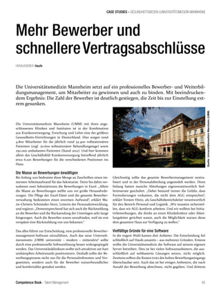 Competence Book - Talent Management
CASE STUDIES - GESUNDHEITSWESEN (UNIVERSITÄTSMEDIZIN MANNHEIM)
45
Mehr Bewerber und
schnellereVertragsabschlüsse
Die Universitätsmedizin Mannheim setzt auf ein professionelles Bewerber- und Weiterbil-
dungsmanagement, um Mitarbeiter zu gewinnen und auch zu binden. Mit beeindrucken-
dem Ergebnis: Die Zahl der Bewerber ist deutlich gestiegen, die Zeit bis zur Einstellung ext-
rem gesunken.
Die Universitätsmedizin Mannheim (UMM) mit ihren ange-
schlossenen Kliniken und Instituten ist in der Kombination
aus Krankenversorgung, Forschung und Lehre eine der größten
Gesundheits-Einrichtungen in Deutschland. Hier sorgen rund
4.800 Mitarbeiter für die jährlich rund 52.400 vollstationären
Patienten (zzgl. 20.600 teilstationärer Behandlungstage) sowie
250.000 ambulanten Patienten (Stand 2012). Und hier kommen
allein das Geschäftsfeld Krankenversorgung betreffend jährlich
etwa 6.100 Bewerbungen für die verschiedenen Positionen ins
Haus.
Die Masse an Bewerbungen bewältigen
Bis Anfang 2011 bedeutete diese Menge an Zuschriften einen im-
mensen Arbeitsaufwand für das Sekretariat. Denn bis dahin ver-
walteten zwei Sekretärinnen die Bewerbungen in Excel. „Allein
die Masse an Bewerbungen stellte uns vor große Herausforde-
rungen. Die Pflege der Excel-Datei und die gesamte Bewerber-
verwaltung bedeuteten einen enormen Aufwand“, erklärt Ma-
rie-Christin Schmieder-Storz, Leiterin der Personalentwicklung,
und ergänzt: „Dementsprechend hat sich auch die Rückmeldung
an die Bewerber und die Rücksendung der Unterlagen sehr lange
hingezogen. Auch die Bewerber waren unzufrieden, weil sie erst
verspätet eine Rückmeldung von uns bekamen.“
Das alles führte zur Entscheidung, eine professionelle Bewerber-
management-Software einzuführen. Auch das neue Unterneh-
mensmotto „UMM: universitär – modern – mittendrin“ sollte
durch eine professionelle Softwarelösung besser widergespiegelt
werden. Das Universitätsklinikum wollte sich attraktiver am hart
umkämpften Arbeitsmarkt positionieren. Deshalb sollte der Be-
werbungsprozess nicht nur für die Personalreferenten und Vor-
gesetzten, sondern auch für die Bewerber nutzerfreundlicher
und komfortabler gestaltet werden.
Gleichzeitig sollte das gesamte Bewerbermanagement zentra-
lisiert und in der Personalabteilung angesiedelt werden. Denn
bislang hatten manche Abteilungen eigenverantwortlich Stel-
leninserate geschaltet. „Dabei bestand immer die Gefahr, dass
Formulierungen vorkamen, die nicht dem AGG entsprechen“,
erklärt Torsten Hintz, als Geschäftsbereichsleiter verantwortlich
für den Bereich Personal und Logistik. „Wir mussten sicherstel-
len, dass wir AGG-konform arbeiten. Und wir wollten bei Initia-
tivbewerbungen, die direkt an einen Klinikdirektor oder Abtei-
lungsleiter gerichtet waren, auch die Möglichkeit nutzen diese
dem gesamten Haus zur Verfügung zu stellen.“
Vielfältige Gründe für eine Software
In die engere Wahl kamen drei Anbieter. Die Entscheidung fiel
schließlich auf Haufe.umantis – aus mehreren Gründen. Erstens
wollte die Universitätsmedizin die Software auf seinem eigenen
Server betreiben. Dies ist bei vielen Softwareanbietern, die aus-
schließlich auf webbasierte Lösungen setzen, nicht möglich.
Zweitens sollten die Kosten trotz des hohen Bewerbungseingangs
überschaubar sein. Auch das ist bei einigen Anbietern, die nach
Anzahl der Bewerbung abrechnen, nicht gegeben. Und drittens
HERAUSGEBER: Haufe
Quelle:UniversitätsmedizinMannheim(UMM)
 