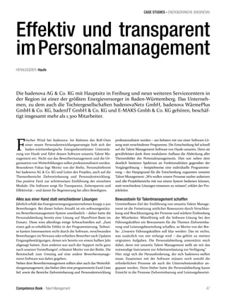 Competence Book - Talent Management
CASE STUDIES - ENERGIEBRANCHE (BADENOVA)
47
Effektiv und transparent
imPersonalmanagement
Die badenova AG & Co. KG mit Hauptsitz in Freiburg und neun weiteren Servicecentern in
der Region ist einer der größten Energieversorger in Baden-Württemberg. Das Unterneh-
men, zu dem auch die Tochtergesellschaften badenovaNetz GmbH, badenova WärmePlus
GmbH & Co. KG, badenIT GmbH & Co. KG und E-MAKS Gmbh & Co. KG gehören, beschäf-
tigt insgesamt mehr als 1.300 Mitarbeiter.
F
rischer Wind bei badenova: Im Rahmen des Roll-Outs
einer neuen Personalentwicklungsstrategie holt sich der
baden-württembergische Energiedienstleister Unterstüt-
zung von Haufe und führt dessen Software umantis Talent Ma-
nagement ein. Nicht nur das Bewerbermanagement und die Or-
ganisation von Weiterbildungen sollen professionalisiert werden.
Besonderen Fokus legt Moritz von der Brelie, Personalreferent
bei badenova AG & Co. KG und Leiter des Projekts, auch auf die
Themenbereiche Zielvereinbarung und Personalentwicklung.
Das positive Fazit zur schrittweisen Einführung der einzelnen
Module: Die Software sorgt für Transparenz, Zeitersparnis und
Effektivität – und damit für Begeisterung bei allen Beteiligten.
Alles aus einer Hand statt verschiedener Lösungen
Jährlich erhält das Energieversorgungsunternehmen knapp 2.500
Bewerbungen. Bei dieser hohen Anzahl ist ein softwaregestütz-
tes Bewerbermanagement-System unerlässlich – daher hatte die
Personalabteilung bereits eine Lösung auf SharePoint-Basis im
Einsatz. Diese wies allerdings einige Schwachstellen auf: „Zum
einen gab es erhebliche Fehler in der Programmierung, Teilwei-
se kamen Interessenten nicht durch die Software, verschwanden
Bewerbungen im Nirwana oder erhielten Bewerber nach Updates
Eingangsbestätigungen, denen wir bereits vor einem halben Jahr
abgesagt hatten. Zum anderen war auch der Support nicht ganz
nach unseren Vorstellungen“, erläutert Moritz von der Brelie. Die
Bereitschaft zum Umstieg auf eine andere Bewerbermanage-
ment-Software war daher gegeben.
Neben dem Bewerbermanagement sollten aber auch das Weiterbil-
dungsmanagement, das bisher über eine programmierte Excel-Liste
lief, sowie die Bereiche Zielvereinbarung und Personalentwicklung
professionalisiert werden – am liebsten mit nur einer Software-Lö-
sung statt verschiedener Programme. Die Entscheidung fiel schnell
auf die Talent Management-Software von Haufe-umantis. Denn sie
gewährleistet dank ihres modularen Aufbaus die Abdeckung aller
Themenfelder des Personalmanagements. Dies war neben dem
deutlich breiteren Spektrum an Funktionalitäten gegenüber der
Vorgängerlösung – beispielsweise eine individuelle Programmie-
rung – der Hauptgrund für die Entscheidung zugunsten umantis
Talent Management: „Wir wollen unsere Prozesse sauber aufsetzen
und alle Projektbereiche mit nur einem System bedienen können,
statt verschiedene Lösungen einsetzen zu müssen“, erklärt der Pro-
jektleiter.
Bewusstsein für Talentmanagement schaffen
Unmittelbares Ziel der Einführung von umantis Talent Manage-
ment ist die Freisetzung zeitlicher Ressourcen durch Verschlan-
kung und Beschleunigung der Prozesse und stärkere Einbindung
der Mitarbeiter. Mittelfristig soll die Software-Lösung bei den
Führungskräften ein Bewusstsein für die Themen Zielvereinba-
rung und Leistungsbeurteilung schaffen, so Moritz von der Bre-
lie: „Unseren Führungskräften soll klar werden: Das ist nichts,
was zusätzlich von mir verlangt wird – das gehört zu meinen
originären Aufgaben. Die Personalabteilung unterstützt mich
dabei, denn mit umantis Talent Management stellt sie mir das
notwendige Instrument zur Arbeitsentlastung zur Verfügung.“
Hier zeigt sich die Herausforderung, der sich badenova stellen
muss: Zusammen mit der Software müssen noch sowohl die
erforderlichen Prozesse als auch die Unternehmenskultur an-
gepasst werden. Denn bisher hatte die Personalabteilung kaum
Einsicht in die Prozesse Zielvereinbarung und Leistungsbeurtei-
HERAUSGEBER: Haufe
 