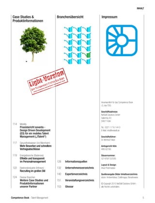 Competence Book - Talent Management
Case Studies &
Produktinformationen
Branchenübersicht Impressum
114	 Mobility
Praxisbericht sovanta -
Design Driven Development
(D3) für ein mobiles Talent
Management („iTalent“)
117	 Gesundheitswesen (Uni Mannheim)
Mehr Bewerber und schnellere
Vertragsabschlüsse
119	 Energiebranche (Badenova)
Effektiv und transparent
im Personalmanagement
122	 Elektronikindustrie (Infineon)
Recruiting im großen Stil
124	 Diverse Branchen
	 Weitere Case Studies und
Produktinformationen
unserer Partner
128	Informationsquellen
132	Unternehmensverzeichnis
140	Expertenverzeichnis
151	Veranstaltungsverzeichnis
153	Glossar
Verantwortlich für das Competence Book
i.S. des TDG:
Geschäftsadresse:
NetSkill Solutions GmbH
Salierring 43
50677 Köln
Tel.: 0221 / 716 144 0
E-Mail: info@netskill.de
Geschäftsführer:
Dr. Winfried Felser	
Amtsgericht Köln
HRB 82780
Steuernummer:
5214/5813/2595
Layout & Design:
Ahad Pirahmadian
Quellenangabe Bilder Inhaltsverzeichnis:
istock: Ambientideas, ColdImages, Elenathewise
© Copyright 2015 NetSkill Solutions GmbH -
alle Rechte vorbehalten.
INHALT
5
 