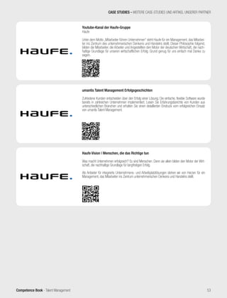 Competence Book - Talent Management
Youtube-Kanal der Haufe-Gruppe
Haufe
Unter dem Motto „Mitarbeiter führen Unternehmen“ steht Haufe für ein Management, das Mitarbei-
ter ins Zentrum des unternehmerischen Denkens und Handelns stellt. Dieser Philosophie folgend,
bilden die Mitarbeiter, die Arbeiter und Angestellten den Motor der deutschen Wirtschaft, die nach-
haltige Grundlage für unseren wirtschaftlichen Erfolg. Grund genug für uns einfach mal Danke zu
sagen.
CASE STUDIES - WEITERE CASE-STUDIES UND ARTIKEL UNSERER PARTNER
53
Haufe Vision | Menschen, die das Richtige tun
Was macht Unternehmen erfolgreich? Es sind Menschen. Denn sie allein bilden den Motor der Wirt-
schaft, die nachhaltige Grundlage für langfristigen Erfolg.
Als Anbieter für integrierte Unternehmens- und Arbeitsplatzlösungen stehen wir von Herzen für ein
Management, das Mitarbeiter ins Zentrum unternehmerischen Denkens und Handelns stellt.
umantis Talent Management Erfolgsgeschichten
Zufriedene Kunden entscheiden über den Erfolg einer Lösung. Die einfache, flexible Software wurde
bereits in zahlreichen Unternehmen implementiert. Lesen Sie Erfahrungsberichte von Kunden aus
unterschiedlichen Branchen und erhalten Sie einen detaillierten Eindruck vom erfolgreichen Einsatz
von umantis Talent Management.
 