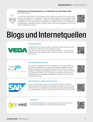 Competence Book - Talent Management
BRANCHENÜBERSICHT - INFORMATIONSQUELLEN
57
BlogsundInternetquellen
HR Self-Services & Prozessautomatisierung - Eine Marktstudie der perbit Software GmbH
(perbit Software GmbH)
In zunehmendem Maße sieht sich der HR-Bereich mit der Anforderung konfrontiert, sich als interner Dienst-
leistungs- und Business-Partner zu positionieren. Damit einher geht das Bestreben, die personalwirtschaftlichen
Geschäftsabläufe effizienter und kundennäher zu gestalten. Die verstärkte Einbindung von Mitarbeitern und Füh-
rungskräften in Form von Self-Services sowie automatisierte HR-Prozesse bieten nicht nur die Möglichkeit, die
Personalabteilung in administrativer Hinsicht zu entlasten. Darüber hinaus wird das Management auch bei strate-
gischen Fragestellungen unterstützt.
hr.vestpowered by
consultnet
consultnet Blog
Im consultnet Blog diskutieren wir regelmäßig aktuelle Themen aus den Bereichen
Recruiting, Interim Management, Unternehmensberatung und Training.
Talentmanagement Blog
Personalmanagement in Zeiten der digitalen Transformation Wandel. Wir wissen, wie das
mit Trends so ist: Jeder Trend ruft einen Gegentrend ins Spiel.
Unser Blog ist der „White Space“ auf dem wir Fragen thematisieren. Hier wollen wir den
Spagat zwischen Praxis und Vision schaffen. Und das nicht anonym, sondern als Autoren-
team von VEDA.
Personalmanagement – Strategie, Innovation und Praxis
Mit mehr als 900 Mitgliedern bilden wir eine der größten HR-Gruppen auf XING. Hier
diskutieren Vordenker mit Vorständen und Entscheider mit Einsteigern. Die Themen bestim-
men Sie. Wir freuen uns über jeden konstruktiven Beitrag über Recruiting, Talentmanage-
ment, Führungsaufgaben, Employer Branding und alles, was HR-Profis sonst noch bewegt.
Blog | Zukunftsinitiative Personal | ZiP
HR-Lösungen und -Methoden, die heute schon existieren und ihren Nutzen täglich bele-
gen, können als Erfolgsfaktoren eine (Arbeits-)Welt im Wandel maßgeblich unterstützen.
Mit dieser Kernthese ist die „Zukunftsinitiative Personal (ZiP)“ im April 2010 in Stuttgart
angetreten. Die Mitglieder, alle langjährige Key-Player im HR-Markt, möchten Unternehmen
und Organisationen aufzeigen, wie sie die heutigen und zukünftigen Herausforderungen
des Wandels durch ein umfassendes HR-Management meistern können. Lesen Sie hier
spannende Blog-Beiträge.
 