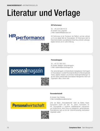 Competence Book - Talent Management
Literatur und Verlage
BRANCHENÜBERSICHT - INFORMATIONSQUELLEN
HR Performance
Tel.: +49 2234 989 49-30
Ihr Kontakt: Franz Langecker
E-Mail: redaktion@datakontext.com
HR Performance ist der Trendscout, die Plattform und das Leitmedi-
um für die digitale Welt der Personalarbeit. HR Performance steht für
Branchenkompetenz, journalistisches Know-how, profunde Leistungen,
digitale Services und 22 Jahre Erfahrung.
Personalmagazin
Tel.: +49 761 898 3032
Ihr Kontakt: Redaktion »personalmagazin«
E-Mail: redaktion@personalmagazin.de
Das »personalmagazin« ist Deutschlands meistgelesenes Fachmagazin
im Personalwesen. Es bietet Personalprofis Monat für Monat topaktuelle
Trends, objektive Analysen und konkrete Handlungsempfehlungen für
die drei Säulen professioneller Personalarbeit: Management, Recht und
Organisation. Alles in einem Heft!
58
Personalwirtschaft
Ihr Kontakt: Erwin Stickling
E-Mail: kontakt@personalwirtschaft.de
Unter der Marke „Personalwirtschaft“ bietet die Wolters Kluwer
Deutschland GmbH seit über 40 Jahren Fachmedien für
HR- Führungskräfte in modernen mittelständischen Unternehmen
und Großkonzernen, deren Fokus auf strategischen, wertschöpfenden
Personalthemen liegt und die den Unternehmenserfolg entscheidend
mitgestalten wollen.
 