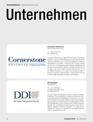 Competence Book - Talent Management
Unternehmen
Cornerstone OnDemand Inc.
www.cornerstoneondemand.de
Tel.: +49 89 23077072
info_DE@csod.com
Cornerstone OnDemand ist ein weltweit führender Anbieter Cloud-basierter
Software für Learning und Talent Management.Von Recruiting, Onboarding,
Training und Kollaboration bis hin zu Performance Management,Vergütung,
Nachfolgeplanung und Analytik – Cornerstone setzt mit seinen Lösungen
den Rahmen für die kontinuierliche Weiterentwicklung der Mitarbeiter. Die
Lösungen des in Santa Monica, Kalifornien, ansässigen Unternehmens sind
bei knapp 2.300 Kunden weltweit im Einsatz und werden von mehr als
20,5 Millionen Anwendern in 191 Ländern und in 42 Sprachen genutzt. In
Europa hat Cornerstone OnDemand Büros in London, München, Paris, Tel
Aviv, Madrid, Milan, Kopenhagen, Stockholm und Amsterdam.
BRANCHENÜBERSICHT - UNTERNEHMENSVERZEICHNIS
DDI Deutschland
www.ddiworld.de
Tel.: +49 21599168-0
Ihr Kontakt: Viola Mueller-Thuns
info.de@ddiworld.com
Als weltweit tätiger Talent Management Experte unterstützt DDI globale
Unternehmen in den Kernbereichen: Auswahl und Assessment, Füh-
rungskräfteentwicklung, Nachfolgeplanung, Performance- und Kom-
petenzmanagement. Mit unseren weltweit führenden Entwicklungspro-
grammen optimieren Unternehmen die Führungskompetenz von über
250.000 Mitarbeitern pro Jahr.Auf Basis unserer verhaltensorientierten
Interview-, Test- und Assessment-Systeme wurden bis heute über 20
Millionen erfolgreiche Screenings durchgeführt. Für unsere Kunden
entwerfen wir Lösungen, die messbare und nachhaltige Ergebnisse
erzielen – demnächst auch für Sie?
60
 
