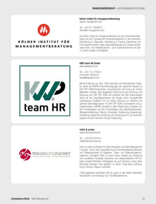 Competence Book - Talent Management
KWP team HR GmbH
www.kwpteamhr.com
Tel.: +49 7131 7499-0
Ihr Kontakt: Ralf Bruch
sales@kwpteamhr.com
Mit der Erfahrung aus über 1000 nationalen und internationalen Projek-
ten deckt die KWP®-Unternehmensgruppe den gesamten Bereich an
SAP ERP HCM Komponenten, SuccessFactors und Concur ab. Unsere
Mitarbeiter verfügen über langjährige Erfahrung bei der Einführung und
Betreuung von SAP ERP HCM und verbinden die SAP-Anwendungen
direkt mit den Geschäftsprozessen der Kunden durch konzeptionelle
Unterstützung. Profitieren Sie von dieser Erfahrung um effiziente und
optimale Geschäftsprozesse mit SAP ERP HCM zu konzipieren und zu
implementieren. KWP® unterstützt in allen Phasen Ihres Projektes: Von
der Prozessanalyse und dem Prozessdesign über Machbarkeitsstudien,
Managementberatung, Planung, Konzeption, Realisierung, Anwendungs-
entwicklung, Systemharmonisierung und Schulung bis hin zum laufenden
Support und dem Business Process Outsourcing.
milch & zucker
www.milchundzucker.de
Tel.: +49 6032 9340-0
info@milchundzucker.de
milch & zucker ist Anbieter für Talent Acquisition und Talent Management
Lösungen. Durch seine Spezialisierung auf Personalmarketing-Beratung
und Softwareprodukte für Bewerber-, Talent- und Stellenanzeigenma-
nagement, ermöglicht milch & zucker seinen Kunden die Umsetzung
einer exzellenten Candidate Experience und vollautomatisierter HR-Pro-
zesse. Sowohl öffentliche Auftraggeber als auch Konzerne nutzen diese
Recruiting-Lösungen. Dazu gehören u.a. Bosch, Hugo Boss, Lufthansa,
Puma, Siemens, Telekom und WDR.
1999 gegründet, beschäftigt milch & zucker an den beiden Standorten
Bad Nauheim und Hamburg rund 100 MitarbeiterInnen.
BRANCHENÜBERSICHT - UNTERNEHMENSVERZEICHNIS
kölner institut für managementberatung
www.ki-management.com
Tel.: +49 221 340909 0
office@ki-management.com
Das kölner institut für managementberatung ist eine Unternehmensbe-
ratung mit dem Schwerpunkt Personalmanagement. In den Bereichen
Rekrutierung & Diagnostik, Entwicklung & Training, Entwicklung von
Führungsinstrumenten sowie Organisationsberatung & Change werden
neben klein- und mittelständischen-, auch Großunternehmen seit über
15 Jahren beraten und begleitet.
63
 