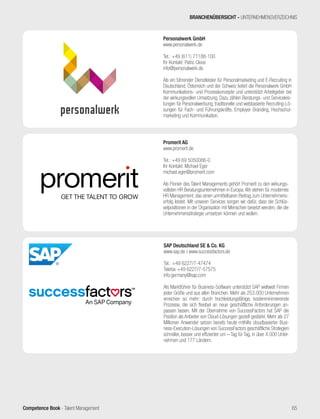 Competence Book - Talent Management
BRANCHENÜBERSICHT - UNTERNEHMENSVERZEICHNIS
SAP Deutschland SE & Co. KG
www.sap.de | www.successfactors.de
Tel.: +49 6227/7-47474
Telefax +49 6227/7-57575
info.germany@sap.com
Als Marktführer für Business-Software unterstützt SAP weltweit Firmen
jeder Größe und aus allen Branchen. Mehr als 253.000 Unternehmen
erreichen so mehr: durch hochleistungsfähige, kostenminimierende
Prozesse, die sich flexibel an neue geschäftliche Anforderungen an-
passen lassen. Mit der Übernahme von SuccessFactors hat SAP die
Position als Anbieter von Cloud-Lösungen gezielt gestärkt. Mehr als 27
Millionen Anwender setzen bereits heute mithilfe cloudbasierter Busi-
ness-Execution-Lösungen von SuccessFactors geschäftliche Strategien
schneller, besser und effizienter um – Tag für Tag, in über 4.000 Unter-
nehmen und 177 Ländern.
Promerit AG
www.promerit.de
Tel.: +49 69 5050086-0
Ihr Kontakt: Michael Eger
michael.eger@promerit.com
Als Pionier des Talent Managements gehört Promerit zu den wirkungs-
vollsten HR Beratungsunternehmen in Europa.Wir stehen für modernes
HR Management, das einen unmittelbaren Beitrag zum Unternehmens-
erfolg leistet. Mit unseren Services sorgen wir dafür, dass die Schlüs-
selpositionen in der Organisation mit Menschen besetzt werden, die die
Unternehmensstrategie umsetzen können und wollen.
Personalwerk GmbH
www.personalwerk.de
Tel.: +49 (611) 71188-100
Ihr Kontakt: Patric Cloos
info@personalwerk.de
Als ein führender Dienstleister für Personalmarketing und E-Recruiting in
Deutschland, Österreich und der Schweiz liefert die Personalwerk GmbH
Kommunikations- und Prozesskonzepte und unterstützt Arbeitgeber bei
der wirkungsvollen Umsetzung. Dazu zählen Beratungs- und Serviceleis-
tungen für Personalwerbung, traditionelle und webbasierte Recruiting-Lö-
sungen für Fach- und Führungskräfte, Employer Branding, Hochschul-
marketing und Kommunikation.
65
 