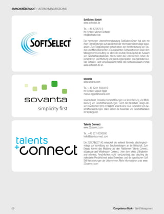 Competence Book - Talent Management
sovanta
www.sovanta.com
Tel.: +49 6221 8933910
Ihr Kontakt: Manuel Egger
manuel.egger@sovanta.com
sovanta bietet innovative Komplettlösungen zur Vereinfachung und Mobi-
lisierung von Geschäftsanwendungen. Durch den Grundsatz Design-Dri-
ven Development (D3) ermöglicht sovanta eine neue Generation von Ge-
schäftsanwendungen. Dabei stehen die Anwender und Geschäftsabläufe
im Vordergrund.
SoftSelect GmbH
www.softselect.de
Tel.: +49 870875-0
Ihr Kontakt: Michael Gottwald
info@softselect.de
Die Hamburger Unternehmensberatung SoftSelect GmbH hat sich mit
ihren Dienstleistungen auf das Umfeld der Informationstechnologie spezi-
alisiert. Zum Tätigkeitsgebiet gehört neben der Veröffentlichung von Stu-
dien und Marktübersichten zu ausgewählten Softwarethemen sowie dem
Management-Consulting vor allem die neutrale Beratung bei der Auswahl
von Geschäftsapplikationen. Hierzu bietet das Unternehmen neben der
persönlichen Durchführung von Beratungsprojekten eine herstellerneut-
rale Software- und Serviceauswahl mittels des Softwareauswahl-Portals
www.softselect.de an.
BRANCHENÜBERSICHT - UNTERNEHMENSVERZEICHNIS
Talents Connect
www.22connect.com
Tel.: +49 221 8200690
hello@talentsconnect.com
Die 22CONNECT AG entwickelt die weltweit führende Matchingtech-
nologie zur Vermittlung von Berufseinsteigern an die Wirtschaft. Zum
Einsatz kommt das Matching auf den Plattformen Talents Connect,
südjobs.de und Mittelhessen Connect. Unter dem Motto „Fähigkeiten
sind erlernbar, Persönlichkeit nicht“ berücksichtigt das Matching die
individuelle Persönlichkeit jedes Bewerbers und die spezifischen Soft
Skill-Anforderungen der Unternehmen. Mehr Informationen unter www.
22connect.com
66
 