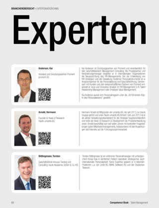 Competence Book - Talent Management
Experten
Kai Anderson ist Gründungspartner von Promerit und verantwortlich für
den Geschäftsbereich Management Consulting. Als Projektpartner und
Veränderungsmanager begleitet er in internationalen Organisationen
die Neuausrichtung des HR-Managements. Bei der Entwicklung von
HR-Strategien und der Gestaltung moderner Personalinstrumente ist er
Ansprechpartner für die Personalleitung und Geschäftsführung. Gemein-
sam mit Kunden und den wissenschaftlichen Partnern von Promerit ent-
wickelt er neue und innovative Ansätze im HR-Management (z.B. Talent
Relationship Management oder Employer Value Management).
Kai Anderson wurde vom Personalmagazin unter die „40 führenden Köp-
fe des Personalwesens“ gewählt.
Anderson, Kai
Vorstand und Gründungspartner Promerit
promerit AG
Hermann Arnold ist Mitgründer der umantis AG, die seit 2013 zur Haufe
Gruppe gehört und unter Haufe-umantis AG firmiert. Seit Juni 2013 ist er
als aktiver Verwaltungsratspräsident für die Strategie hauptverantwortlich
und treibt als Head of Research & Development die Produktentwicklung
voran. Arnold beschäftigt sich seit vielen Jahren mit konkreten Fragestel-
lungen guten Mitarbeitermanagements, insbesondere mit den Auswirkun-
gen des Internets auf die Führungszusammenarbeit.
Arnold, Hermann
Founder & Head of Research
Haufe-umantis AG
Torsten Bittlingmaier ist ein erfahrener Personalmanager mit umfangrei-
chem Know-how in sämtlichen Feldern operativer, strategischer, auch
internationaler Personalarbeit. Seine Expertise gewann er in leitenden
Positionen u.a. bei Linde AG, MAN, Software AG und der Deutschen
Telekom.
Bittlingmaier, Torsten
Geschäftsführer Inhouse Training und
Consulting Haufe Akademie GmbH & Co. KG
BRANCHENÜBERSICHT - EXPERTENVERZEICHNIS
68
 