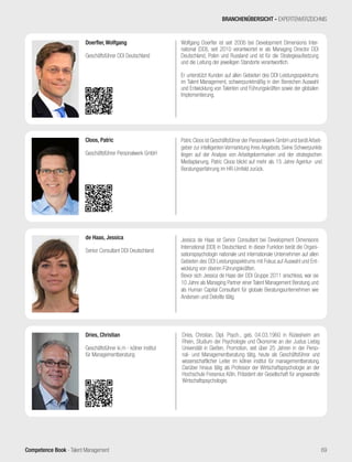 Competence Book - Talent Management
Jessica de Haas ist Senior Consultant bei Development Dimensions
International (DDI) in Deutschland. In dieser Funktion berät die Organi-
sationspsychologin nationale und internationale Unternehmen auf allen
Gebieten des DDI Leistungsspektrums mit Fokus auf Auswahl und Ent-
wicklung von oberen Führungskräften.
Bevor sich Jessica de Haas der DDI Gruppe 2011 anschloss, war sie
10 Jahre als Managing Partner einer Talent Management Beratung und
als Human Capital Consultant für globale Beratungsunternehmen wie
Andersen und Deloitte tätig.
de Haas, Jessica
Senior Consultant DDI Deutschland
Dries, Christian, Dipl. Psych., geb. 04.03.1960 in Rüdesheim am
Rhein, Studium der Psychologie und Ökonomie an der Justus Liebig
Universität in Gießen, Promotion, seit über 25 Jahren in der Perso-
nal- und Managementberatung tätig, heute als Geschäftsführer und
wissenschaftlicher Leiter im kölner institut für managementberatung.
Darüber hinaus tätig als Professor der Wirtschaftspsychologie an der
Hochschule Fresenius Köln, Präsident der Gesellschaft für angewandte
Wirtschaftspsychologie.
Dries, Christian
Geschäftsführer ki.m - kölner institut
für Managementberatung
BRANCHENÜBERSICHT - EXPERTENVERZEICHNIS
69
Patric Cloos ist Geschäftsführer der Personalwerk GmbH und berätArbeit-
geber zur intelligenten Vermarktung ihres Angebots. Seine Schwerpunkte
liegen auf der Analyse von Arbeitgebermarken und der strategischen
Mediaplanung. Patric Cloos blickt auf mehr als 15 Jahre Agentur- und
Beratungserfahrung im HR-Umfeld zurück.
Cloos, Patric
Geschäftsführer Personalwerk GmbH
Wolfgang Doerfler ist seit 2006 bei Development Dimensions Inter-
national (DDI), seit 2010 verantwortet er als Managing Director DDI
Deutschland, Polen und Russland und ist für die Strategieaufsetzung
und die Leitung der jeweiligen Standorte verantwortlich.
Er unterstützt Kunden auf allen Gebieten des DDI Leistungsspektrums
im Talent Management, schwerpunktmäßig in den Bereichen Auswahl
und Entwicklung von Talenten und Führungskräften sowie der globalen
Implementierung.
Doerfler, Wolfgang
Geschäftsführer DDI Deutschland
 