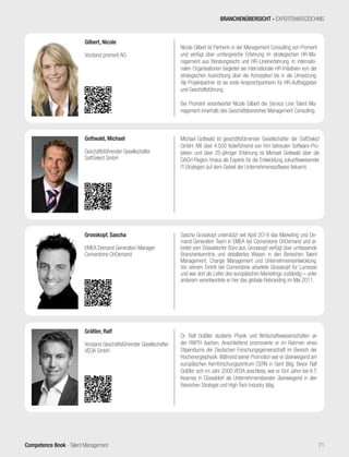 Competence Book - Talent Management
Dr. Ralf Gräßler studierte Physik und Wirtschaftswissenschaften an
der RWTH Aachen. Anschließend promovierte er im Rahmen eines
Stipendiums der Deutschen Forschungsgemeinschaft im Bereich der
Hochenergiephysik.Während seiner Promotion war er überwiegend am
europäischen Kernforschungszentrum CERN in Genf tätig. Bevor Ralf
Gräßler sich im Jahr 2000 VEDA anschloss, war er fünf Jahre bei A.T.
Kearney in Düsseldorf als Unternehmensberater überwiegend in den
Bereichen Strategie und High Tech Industry tätig.
Gräßler, Ralf
Vorstand Geschäftsführender Gesellschafter
VEDA GmbH
Michael Gottwald ist geschäftsführender Gesellschafter der SoftSelect
GmbH. Mit über 4.500 federführend von ihm betreuten Software-Pro-
jekten und über 25-jähriger Erfahrung ist Michael Gottwald über die
DACH-Region hinaus als Experte für die Entwicklung zukunftsweisender
IT-Strategien auf dem Gebiet der Unternehmenssoftware bekannt.
Gottwald, Michael
Geschäftsführender Gesellschafter
SoftSelect GmbH
Sascha Grosskopf unterstützt seit April 2014 das Marketing und De-
mand Generation Team in EMEA bei Cornerstone OnDemand und ar-
beitet vom Düsseldorfer Büro aus. Grosskopf verfügt über umfassende
Branchenkenntnis und detailliertes Wissen in den Bereichen Talent
Management, Change Management und Unternehmensentwicklung.
Vor seinem Eintritt bei Cornerstone arbeitete Grosskopf für Lumesse
und war dort als Leiter des europäischen Marketings zuständig – unter
anderem verantwortete er hier das globale Rebranding im Mai 2011.
Grosskopf, Sascha
EMEA Demand Generation Manager
Cornerstone OnDemand
Nicole Gilbert ist Partnerin in der Management Consulting von Promerit
und verfügt über umfangreiche Erfahrung im strategischen HR-Ma-
nagement aus Beratungssicht und HR-Linienerfahrung. In internatio-
nalen Organisationen begleitet sie internationale HR-Initiativen von der
strategischen Ausrichtung über die Konzeption bis in die Umsetzung.
Als Projektpartner ist sie erste Ansprechpartnerin für HR-Auftraggeber
und Geschäftsführung.
Bei Promerit verantwortet Nicole Gilbert die Service Line Talent Ma-
nagement innerhalb des Geschäftsbereiches Management Consulting.
Gilbert, Nicole
Vorstand promerit AG
BRANCHENÜBERSICHT - EXPERTENVERZEICHNIS
71
 