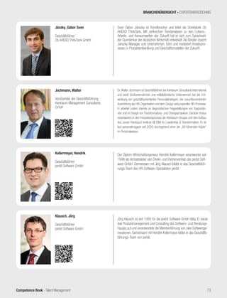 Competence Book - Talent Management
BRANCHENÜBERSICHT - EXPERTENVERZEICHNIS
Sven Gábor Jánszky ist Trendforscher und leitet die Denkfabrik 2b
AHEAD ThinkTank. Mit zahlreichen Trendanalysen zu den Lebens-,
Arbeits- und Konsumwelten der Zukunft hat er sich zum Sprachrohr
der Querdenker der deutschen Wirtschaft entwickelt.Als Berater coacht
Jánszky Manager und Unternehmen, führt und moderiert Kreativpro-
zesse zu Produktentwicklung und Geschäftsmodellen der Zukunft.
Jánzky, Gábor Sven
Geschäftsführer
2b AHEAD ThinkTank GmbH
Dr.Walter Jochmann ist Geschäftsführer bei Kienbaum Consultants International
und berät Großunternehmen und mittelständische Unternehmen bei der Ent-
wicklung von geschäftsorientierten Personalstrategien, der zukunftsorientierten
Ausrichtung der HR-Organisation und dem Design wirkungsvoller HR-Prozesse.
Er arbeitet zudem intensiv an diagnostischen Fragestellungen von Toppositio-
nen und im Design von Transformations- und Changeprojekten. Darüber hinaus
verantwortet er den Innovationsprozess der Kienbaum-Gruppe und den Aufbau
des neuen Kienbaum Instituts @ ISM für Leadership & Transformation. Er ist
laut personalmagazin seit 2003 durchgehend einer der „40 führenden Köpfe“
im Personalwesen.
Jochmann, Walter
Vorsitzender der Geschäftsführung
Kienbaum Management Consultants
GmbH
Jörg Klausch ist seit 1995 für die perbit Software GmbH tätig. Er baute
das Produktmanagement und Consulting des Software- und Beratungs-
hauses auf und verantwortete die Markteinführung von zwei Softwarege-
nerationen. Gemeinsam mit Hendrik Kellermeyer bildet er das Geschäfts-
führungs-Team von perbit.
Klausch, Jörg
Geschäftsführer
perbit Software GmbH
Der Diplom-Wirtschaftsingenieur Hendrik Kellermeyer verantwortet seit
1996 als Vertriebsleiter den Direkt- und Partnervertrieb der perbit Soft-
ware GmbH. Gemeinsam mit Jörg Klausch bildet er das Geschäftsfüh-
rungs-Team des HR-Software-Spezialisten perbit.
Kellermeyer, Hendrik
Geschäftsführer
perbit Software GmbH
73
 