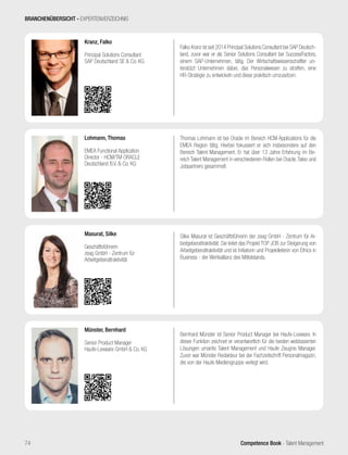 Competence Book - Talent Management
Bernhard Münster ist Senior Product Manager bei Haufe-Lexware. In
dieser Funktion zeichnet er verantwortlich für die beiden webbasierten
Lösungen umantis Talent Management und Haufe Zeugnis Manager.
Zuvor war Münster Redakteur bei der Fachzeitschrift Personalmagazin,
die von der Haufe Mediengruppe verlegt wird.
Münster, Bernhard
Senior Product Manager
Haufe-Lexware GmbH & Co. KG
Falko Kranz ist seit 2014 Principal Solutions Consultant bei SAP Deutsch-
land, zuvor war er als Senior Solutions Consultant bei SuccessFactors,
einem SAP-Unternehmen, tätig. Der Wirtschaftswissenschaftler un-
terstützt Unternehmen dabei, das Personalwesen zu straffen, eine
HR-Strategie zu entwickeln und diese praktisch umzusetzen.
Kranz, Falko
Principal Solutions Consultant
SAP Deutschland SE & Co. KG
Thomas Lohmann ist bei Oracle im Bereich HCM Applications für die
EMEA Region tätig. Hierbei fokussiert er sich insbesondere auf den
Bereich Talent Management. Er hat über 13 Jahre Erfahrung im Be-
reich Talent Management in verschiedenen Rollen bei Oracle,Taleo und
Jobpartners gesammelt.
Lohmann, Thomas
EMEA Functional Application
Director - HCM/TM ORACLE
Deutschland B.V. & Co. KG
Silke Masurat ist Geschäftsführerin der zeag GmbH - Zentrum für Ar-
beitgeberattraktivität. Sie leitet das Projekt TOP JOB zur Steigerung von
Arbeitgeberattraktivität und ist Initiatorin und Projektleiterin von Ethics in
Business - der Werteallianz des Mittelstands.
Masurat, Silke
Geschäftsführerin
zeag GmbH - Zentrum für
Arbeitgeberattraktivität
BRANCHENÜBERSICHT - EXPERTENVERZEICHNIS
74
 