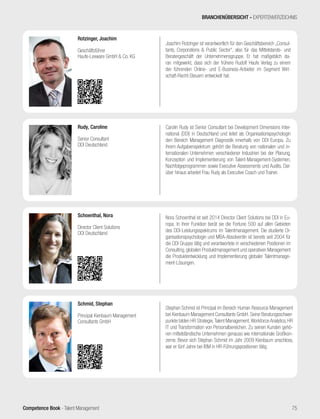Competence Book - Talent Management
Joachim Rotzinger ist verantwortlich für den Geschäftsbereich „Consul-
tants, Corporations & Public Sector“, also für das Mittelstands- und
Beratergeschäft der Unternehmensgruppe. Er hat maßgeblich da-
ran mitgewirkt, dass sich der frühere Rudolf Haufe Verlag zu einem
der führenden Online- und E-Business-Anbieter im Segment Wirt-
schaft-Recht-Steuern entwickelt hat.
Rotzinger, Joachim
Geschäftsführer
Haufe-Lexware GmbH & Co. KG
Carolin Rudy ist Senior Consultant bei Development Dimensions Inter-
national (DDI) in Deutschland und leitet als Organisationspsychologin
den Bereich Management Diagnostik innerhalb von DDI Europa. Zu
ihrem Aufgabenspektrum gehört die Beratung von nationalen und in-
ternationalen Unternehmen verschiedener Industrien bei der Planung,
Konzeption und Implementierung von Talent-Management-Systemen,
Nachfolgeprogrammen sowie Executive Assessments und Audits. Dar-
über hinaus arbeitet Frau Rudy als Executive Coach und Trainer.
Rudy, Caroline
Senior Consultant
DDI Deutschland
BRANCHENÜBERSICHT - EXPERTENVERZEICHNIS
75
Stephan Schmid ist Principal im Bereich Human Resource Management
bei Kienbaum Management Consultants GmbH. Seine Beratungsschwer-
punkte bilden HR Strategie,Talent Management,Workforce Analytics, HR
IT und Transformation von Personalbereichen. Zu seinen Kunden gehö-
ren mittelständische Unternehmen genauso wie internationale Großkon-
zerne. Bevor sich Stephan Schmid im Jahr 2009 Kienbaum anschloss,
war er fünf Jahre bei IBM in HR-Führungspositionen tätig.
Schmid, Stephan
Principal Kienbaum Management
Consultants GmbH
Nora Schoenthal ist seit 2014 Director Client Solutions bei DDI in Eu-
ropa. In ihrer Funktion berät sie die Fortune 500 auf allen Gebieten
des DDI-Leistungsspektrums im Talentmanagement. Die studierte Or-
ganisationspsychologin und MBA-Absolventin ist bereits seit 2004 für
die DDI Gruppe tätig und verantwortete in verschiedenen Positionen im
Consulting, globalen Produktmanagement und operativen Management
die Produktentwicklung und Implementierung globaler Talentmanage-
ment-Lösungen.
Schoenthal, Nora
Director Client Solutions
DDI Deutschland
 