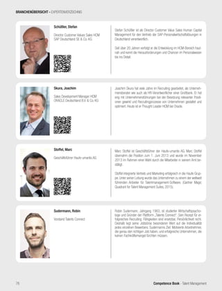 Competence Book - Talent Management
Stefan Schüßler ist als Director Customer Value Sales Human Capital
Management für den Vertrieb der SAP-Personalwirtschaftslösungen in
Deutschland verantwortlich.
Seit über 20 Jahren verfolgt er die Entwicklung im HCM-Bereich haut-
nah und kennt die Herausforderungen und Chancen im Personalwesen
bis ins Detail.
Schüßler, Stefan
Director Customer Values Sales HCM
SAP Deutschland SE & Co. KG
Marc Stoffel ist Geschäftsführer der Haufe-umantis AG. Marc Stoffel
übernahm die Position zum 1. Juni 2013 und wurde im November
2013 im Rahmen einer Wahl durch die Mitarbeiter in seinem Amt be-
stätigt.
Stoffel integrierte Vertrieb und Marketing erfolgreich in die Haufe Grup-
pe. Unter seiner Leitung wurde das Unternehmen zu einem der weltweit
führenden Anbieter für Talentmanagement-Software. (Gartner Magic
Quadrant for Talent Management Suites, 2015).
Stoffel, Marc
Geschäftsführer Haufe-umantis AG
Joachim Skura hat viele Jahre im Recruiting gearbeitet, als Unterneh-
mensberater wie auch als HR-Verantwortlicher einer Großbank. Er hat
eng mit Unternehmensführungen bei der Besetzung relevanter Positi-
onen gewirkt und Recruitingprozesse von Unternehmen gestaltet und
optimiert. Heute ist er Thought Leader HCM bei Oracle.
Skura, Joachim
Sales Development Manager HCM
ORACLE Deutschland B.V. & Co. KG
Robin Sudermann, Jahrgang 1983, ist studierter Wirtschaftspsycho-
loge und Gründer der Plattform „Talents Connect“. Sein Rezept für er-
folgreiches Recruiting: Fähigkeiten sind ersetzbar, Persönlichkeit nicht.
Deshalb legt seine Jobbörse besonderen Wert auf die Individualität
jedes einzelnen Bewerbers. Sudermanns Ziel: Motivierte Arbeitnehmer,
die genau den richtigen Job haben, und erfolgreiche Unternehmen, die
keinen Fachkräftemangel fürchten müssen.
Sudermann, Robin
Vorstand Talents Connect
BRANCHENÜBERSICHT - EXPERTENVERZEICHNIS
76
 