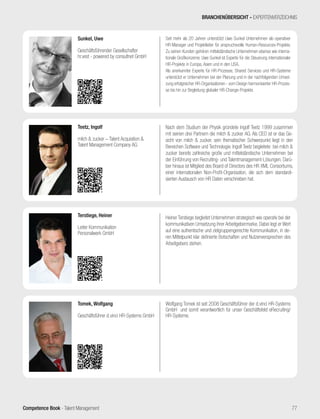 Competence Book - Talent Management
Heiner Terstiege begleitet Unternehmen strategisch wie operativ bei der
kommunikativen Umsetzung ihrer Arbeitgebermarke. Dabei legt er Wert
auf eine authentische und zielgruppengerechte Kommunikation, in de-
ren Mittelpunkt klar definierte Botschaften und Nutzenversprechen des
Arbeitgebers stehen.
Terstiege, Heiner
Leiter Kommunikation
Personalwerk GmbH
Wolfgang Tomek ist seit 2008 Geschäftsführer der d.vinci HR-Systems
GmbH und somit verantwortlich für unser Geschäftsfeld eRecruiting/
HR-Systeme.
Tomek, Wolfgang
Geschäftsführer d.vinci HR-Systems GmbH
Nach dem Studium der Physik gründete Ingolf Teetz 1999 zusammen
mit seinen drei Partnern die milch & zucker AG. Als CEO ist er das Ge-
sicht von milch & zucker, sein thematischer Schwerpunkt liegt in den
Bereichen Software und Technologie. Ingolf Teetz begleitete bei milch &
zucker bereits zahlreiche große und mittelständische Unternehmen bei
der Einführung von Recruiting- und Talentmanagement-Lösungen. Darü-
ber hinaus ist Mitglied des Board of Directors des HR XML Consortiums,
einer internationalen Non-Profit-Organisation, die sich dem standardi-
sierten Austausch von HR Daten verschrieben hat.
Teetz, Ingolf
milch & zucker – Talent Acquisition &
Talent Management Company AG
BRANCHENÜBERSICHT - EXPERTENVERZEICHNIS
77
Seit mehr als 20 Jahren unterstützt Uwe Sunkel Unternehmen als operativer
HR-Manager und Projektleiter für anspruchsvolle Human-Resources-Projekte.
Zu seinen Kunden gehören mittelständische Unternehmen ebenso wie interna-
tionale Großkonzerne. Uwe Sunkel ist Experte für die Steuerung internationaler
HR-Projekte in Europa, Asien und in den USA.
Als anerkannter Experte für HR-Prozesse, Shared Services und HR-Systeme
unterstützt er Unternehmen bei der Planung und in der nachfolgenden Umset-
zung erfolgreicher HR-Organisationen - vom Design harmonisierter HR-Prozes-
se bis hin zur Begleitung globaler HR-Change-Projekte.
Sunkel, Uwe
Geschäftsführender Gesellschafter
hr.vest - powered by consultnet GmbH
 