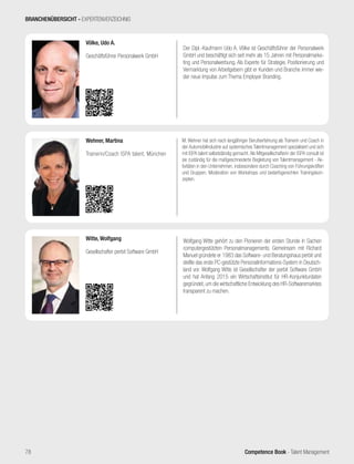 Competence Book - Talent Management
Wolfgang Witte gehört zu den Pionieren der ersten Stunde in Sachen
computergestützten Personalmanagements. Gemeinsam mit Richard
Manuel gründete er 1983 das Software- und Beratungshaus perbit und
stellte das erste PC-gestützte Personalinformations-System in Deutsch-
land vor. Wolfgang Witte ist Gesellschafter der perbit Software GmbH
und hat Anfang 2015 ein Wirtschaftsinstitut für HR-Konjunkturdaten
gegründet, um die wirtschaftliche Entwicklung des HR-Softwaremarktes
transparent zu machen.
Witte, Wolfgang
Gesellschafter perbit Software GmbH
M. Wehner hat sich nach langjähriger Berufserfahrung als Trainerin und Coach in
der Automobilindustrie auf systemisches Talentmanagement spezialisiert und sich
mit ISPA talent selbstständig gemacht.Als Mitgesellschafterin der ISPA consult ist
sie zuständig für die maßgeschneiderte Begleitung von Talentmanagement - Ak-
tivitäten in den Unternehmen, insbesondere durch Coaching von Führungskräften
und Gruppen, Moderation von Workshops und bedarfsgerechten Trainingskon-
zepten.
Wehner, Martina
Trainerin/Coach ISPA talent, München
Der Dipl.-Kaufmann Udo A. Völke ist Geschäftsführer der Personalwerk
GmbH und beschäftigt sich seit mehr als 15 Jahren mit Personalmarke-
ting und Personalwerbung. Als Experte für Strategie, Positionierung und
Vermarktung von Arbeitgebern gibt er Kunden und Branche immer wie-
der neue Impulse zum Thema Employer Branding.
Völke, Udo A.
Geschäftsführer Personalwerk GmbH
BRANCHENÜBERSICHT - EXPERTENVERZEICHNIS
78
 