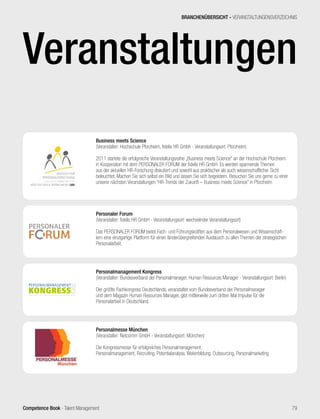 Competence Book - Talent Management
Veranstaltungen2015
Personalmanagement Kongress
(Veranstalter: Bundesverband der Personalmanager, Human Resources Manager - Veranstaltungsort: Berlin)
Der größte Fachkongress Deutschlands, veranstaltet vom Bundesverband der Personalmanager
und dem Magazin Human Resources Manager, gibt mittlerweile zum dritten Mal Impulse für die
Personalarbeit in Deutschland.
Business meets Science
(Veranstalter: Hochschule Pforzheim, fidelis HR Gmbh - Veranstaltungsort: Pforzheim)
2011 startete die erfolgreiche Veranstaltungsreihe „Business meets Science“ an der Hochschule Pforzheim
in Kooperation mit dem PERSONALER FORUM der fidelis HR GmbH. Es werden spannende Themen
aus der aktuellen HR-Forschung diskutiert und sowohl aus praktischer als auch wissenschaftlicher Sicht
beleuchtet. Machen Sie sich selbst ein Bild und lassen Sie sich begeistern. Besuchen Sie uns gerne zu einer
unserer nächsten Veranstaltungen “HR-Trends der Zukunft – Business meets Science” in Pforzheim.
Personaler Forum
(Veranstalter: fidelis HR GmbH - Veranstaltungsort: wechselnder Veranstaltungsort)
Das PERSONALER FORUM bietet Fach- und Führungskräften aus dem Personalwesen und Wissenschaft-
lern eine einzigartige Plattform für einen länderübergreifenden Austausch zu allen Themen der strategischen
Personalarbeit.
Personalmesse München
(Veranstalter: Netcomm GmbH - Veranstaltungsort: München)
Die Kongressmesse für erfolgreiches Personalmanagement:
Personalmanagement, Recruiting, Potentialanalyse, Weiterbildung. Outsourcing, Personalmarketing
BRANCHENÜBERSICHT - VERANSTALTUNGENSVERZEICHNIS
79
 