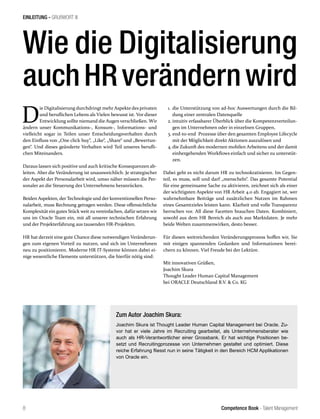 Competence Book - Talent Management8
EINLEITUNG - GRUßWORT III
D
ie Digitalisierung durchdringt mehr Aspekte des privaten
und beruflichen Lebens als Vielen bewusst ist. Vor dieser
Entwicklung sollte niemand die Augen verschließen. Wir
ändern unser Kommunikations-, Konsum-, Informations- und
vielleicht sogar in Teilen unser Entscheidungsverhalten durch
den Einfluss von „One click buy“, „Like“, „Share“ und „Bewertun-
gen“. Und dieses geänderte Verhalten wird Teil unseres berufli-
chen Miteinanders.
Daraus lassen sich positive und auch kritische Konsequenzen ab-
leiten. Aber die Veränderung ist unausweichlich. Je strategischer
der Aspekt der Personalarbeit wird, umso näher müssen die Per-
sonaler an die Steuerung des Unternehmens heranrücken.
Beiden Aspekten, der Technologie und der konventionellen Perso-
nalarbeit, muss Rechnung getragen werden. Diese offensichtliche
Komplexität ein gutes Stück weit zu vereinfachen, dafür setzen wir
uns im Oracle Team ein, mit all unserer technischen Erfahrung
und der Projekterfahrung aus tausenden HR-Projekten.
HR hat derzeit eine gute Chance diese notwendigen Veränderun-
gen zum eigenen Vorteil zu nutzen, und sich im Unternehmen
neu zu positionieren. Moderne HR IT-Systeme können dabei ei-
nige wesentliche Elemente unterstützen, die hierfür nötig sind:
Wie die Digitalisierung
auchHRverändernwird
1.	die Unterstützung von ad-hoc Auswertungen durch die Bil-
dung einer zentralen Datenquelle
2.	intuitiv erfassbarer Überblick über die Kompetenzverteilun-
gen im Unternehmen oder in einzelnen Gruppen,
3.	end-to-end Prozesse über den gesamten Employee Lifecycle
mit der Möglichkeit direkt Aktionen auszulösen und
4.	die Zukunft des modernen mobilen Arbeitens und der damit
einhergehenden Workflows einfach und sicher zu unterstüt-
zen.
Dabei geht es nicht darum HR zu technokratisieren. Im Gegen-
teil, es muss, soll und darf „menscheln“. Das gesamte Potential
für eine gemeinsame Sache zu aktivieren, zeichnet sich als einer
der wichtigsten Aspekte von HR Arbeit 4.0 ab. Engagiert ist, wer
wahrnehmbare Beiträge und zusätzlichen Nutzen im Rahmen
eines Gesamtzieles leisten kann. Klarheit und volle Transparenz
herrschen vor. All diese Facetten brauchen Daten. Kombiniert,
sowohl aus dem HR Bereich als auch aus Marktdaten. Je mehr
beide Welten zusammenwirken, desto besser.
Für diesen weitreichenden Veränderungsprozess hoffen wir, Sie
mit einigen spannenden Gedanken und Informationen berei-
chern zu können. Viel Freude bei der Lektüre.
Mit innovativen Grüßen,
Joachim Skura
Thought Leader Human Capital Management
bei ORACLE Deutschland B.V. & Co. KG
Zum Autor Joachim Skura:
Joachim Skura ist Thought Leader Human Capital Management bei Oracle. Zu-
vor hat er viele Jahre im Recruiting gearbeitet, als Unternehmensberater wie
auch als HR-Verantwortlicher einer Grossbank. Er hat wichtige Positionen be-
setzt und Recruitingprozesse von Unternehmen gestaltet und optimiert. Diese
reiche Erfahrung fliesst nun in seine Tätigkeit in den Bereich HCM Applikationen
von Oracle ein.
 