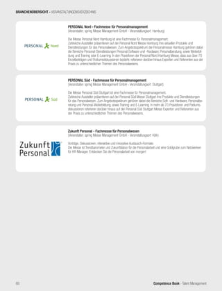 Competence Book - Talent Management
Nord®
PERSONAL Nord - Fachmesse für Personalmanagement
(Veranstalter: spring Messe Management GmbH - Veranstaltungsort: Hamburg)
Die Messe Personal Nord Hamburg ist eine Fachmesse für Personalmanagement.
Zahlreiche Aussteller präsentieren auf der Personal Nord Messe Hamburg ihre aktuellen Produkte und
Dienstleistungen für das Personalwesen. Zum Angebotsspektrum der Personalmesse Hamburg gehören dabei
die Bereiche Personal-Dienstleistungen Personal-Software und -Hardware, Personalberatung, sowie Weiterbil-
dung und Training oder E-Learning. In den Praxisforen der Personal Nord Hamburg Messe, dass aus über 70
Einzelbeiträgen und Podiumsdiskussionen besteht, referieren darüber hinaus Experten und Referenten aus der
Praxis zu unterschiedlichen Themen des Personalwesens.
Süd®
PERSONAL Süd - Fachmesse für Personalmanagement
(Veranstalter: spring Messe Management GmbH - Veranstaltungsort: Stuttgart)
Die Messe Personal Süd Stuttgart ist eine Fachmesse für Personalmanagement.
Zahlreiche Aussteller präsentieren auf der Personal Süd Messe Stuttgart ihre Produkte und Dienstleistungen
für das Personalwesen. Zum Angebotsspektrum gehören dabei die Bereiche Soft- und Hardware, Personalbe-
ratung und Personal-Weiterbildung, sowie Training und E-Learning. In mehr als 70 Praxisforen und Podiums-
diskussionen referieren darüber hinaus auf der Personal Süd Stuttgart Messe Experten und Referenten aus
der Praxis zu unterschiedlichen Themen des Personalwesens.
Zukunft Personal - Fachmesse für Personalwesen
(Veranstalter: spring Messe Management GmbH - Veranstaltungsort: Köln)
Vorträge, Diskussionen, interaktive und innovative Austausch-Formate:
Die Messe ist Trendbarometer und Zukunftslabor für die Personalarbeit und eine Goldgrube zum Netzwerken
für HR-Manager. Entdecken Sie die Personalarbeit von morgen!
BRANCHENÜBERSICHT - VERANSTALTUNGENSVERZEICHNIS
80
 