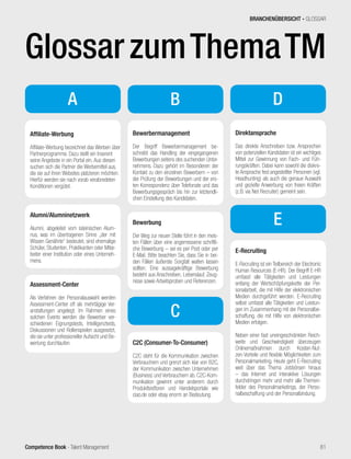 Competence Book - Talent Management
A
Affiliate-Werbung
Affiliate-Werbung bezeichnet das Werben über
Partnerprogramme. Dazu stellt ein Inserent
seine Angebote in ein Portal ein. Aus diesen
suchen sich die Partner die Werbemittel aus,
die sie auf ihren Websites platzieren möchten.
Hierfür werden sie nach vorab verabredeten
Konditionen vergütet.
Alumni/Alumninetzwerk
Alumni, abgeleitet vom lateinischen Alum-
nus, was im übertragenen Sinne „der mit
Wissen Genährte“ bedeutet, sind ehemalige
Schüler, Studenten, Praktikanten oder Mitar-
beiter einer Institution oder eines Unterneh-
mens.
B
Assessment-Center
Als Verfahren der Personalauswahl werden
Assessment-Center oft als mehrtägige Ver-
anstaltungen angelegt. Im Rahmen eines
solchen Events werden die Bewerber ver-
schiedenen Eignungstests, Intelligenztests,
Diskussionen und Rollenspielen ausgesetzt,
die sie unter professioneller Aufsicht und Be-
wertung durchlaufen.
Bewerbermanagement
Der Begriff Bewerbermanagement be-
schreibt das Handling der eingegangenen
Bewerbungen seitens des suchenden Unter-
nehmens. Dazu gehört im Besonderen der
Kontakt zu den einzelnen Bewerbern – von
der Prüfung der Bewerbungen und der ers-
ten Korrespondenz über Telefonate und das
Bewerbungsgespräch bis hin zur letztendli-
chen Einstellung des Kandidaten.
Bewerbung
Der Weg zur neuen Stelle führt in den meis-
ten Fällen über eine angemessene schriftli-
che Bewerbung – sei es per Post oder per
E-Mail. Bitte beachten Sie, dass Sie in bei-
den Fällen äußerste Sorgfalt walten lassen
sollten. Eine aussagekräftige Bewerbung
besteht aus Anschreiben, Lebenslauf, Zeug-
nisse sowie Arbeitsproben und Referenzen.
C2C (Consumer-To-Consumer)
C2C steht für die Kommunikation zwischen
Verbrauchern und grenzt sich klar von B2C,
der Kommunikation zwischen Unternehmen
(Business) und Verbrauchern ab. C2C-Kom-
munikation gewinnt unter anderem durch
Produkttestforen und Handelsportale wie
ciao.de oder ebay enorm an Bedeutung.
Direktansprache
Das direkte Anschreiben bzw. Ansprechen
von potenziellen Kandidaten ist ein wichtiges
Mittel zur Gewinnung von Fach- und Füh-
rungskräften. Dabei kann sowohl die diskre-
te Ansprache fest angestellter Personen (vgl.
Headhunting) als auch die genaue Auswahl
und gezielte Anwerbung von freien Kräften
(z.B. via Net Recruiter) gemeint sein.
C
E-Recruiting
E-Recruiting ist ein Teilbereich der Electronic
Human Resources (E-HR). Der Begriff E-HR
umfasst alle Tätigkeiten und Leistungen
entlang der Wertschöpfungskette der Per-
sonalarbeit, die mit Hilfe der elektronischen
Medien durchgeführt werden. E-Recruiting
selbst umfasst alle Tätigkeiten und Leistun-
gen im Zusammenhang mit der Personalbe-
schaffung, die mit Hilfe von elektronischen
Medien erfolgen.
Neben einer fast uneingeschränkten Reich-
weite und Geschwindigkeit überzeugen
Onlinemaßnahmen durch Kosten-Nut-
zen-Vorteile und flexible Möglichkeiten zum
Personalmarketing. Heute geht E-Recruiting
weit über das Thema Jobbörsen hinaus
– das Internet und interaktive Lösungen
durchdringen mehr und mehr alle Themen-
felder des Personalmarketings, der Perso-
nalbeschaffung und der Personalbindung.
D
E
BRANCHENÜBERSICHT - GLOSSAR
81
GlossarzumThemaTM
 