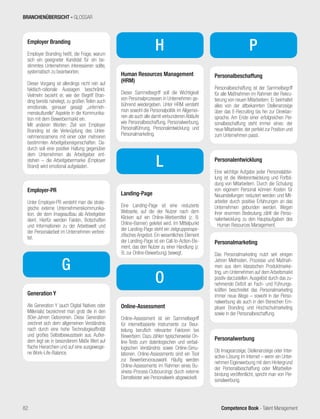 Competence Book - Talent Management
Personalmarketing
Das Personalmarketing nutzt seit einigen
Jahren Methoden, Prozesse und Maßnah-
men aus dem klassischen Produktmarke-
ting, um Unternehmen auf dem Arbeitsmarkt
positiv darzustellen.Ausgelöst durch das zu-
nehmende Defizit an Fach- und Führungs-
kräften beschreitet das Personalmarketing
immer neue Wege – sowohl in der Perso-
nalwerbung als auch in den Bereichen Em-
ployer Branding und Hochschulmarketing
sowie in der Personalbeschaffung.
Personalwerbung
Ob Imageanzeige, Stellenanzeige oder Inter-
active-Lösung im Internet – wenn ein Unter-
nehmen Eigenwerbung mit dem Hintergrund
der Personalbeschaffung oder Mitarbeiter-
bindung veröffentlicht, spricht man von Per-
sonalwerbung.
Employer Branding
Employer Branding heißt, die Frage, warum
sich ein geeigneter Kandidat für ein be-
stimmtes Unternehmen interessieren sollte,
systematisch zu beantworten.
Dieser Vorgang ist allerdings nicht rein auf
faktisch-rationale Aussagen beschränkt.
Vielmehr bezieht er, wie der Begriff Bran-
ding bereits nahelegt, zu großen Teilen auch
emotionale, genauer gesagt „unterneh-
menskulturelle“ Aspekte in die Kommunika-
tion mit dem Bewerbermarkt ein.
Mit anderen Worten: Ziel von Employer
Branding ist die Verknüpfung des Unter-
nehmensnamens mit einer oder mehreren
bestimmten Arbeitgebereigenschaften. Da-
durch soll eine positive Haltung gegenüber
dem Unternehmen als Arbeitgeber ent-
stehen – die Arbeitgebermarke (Employer
Brand) wird emotional aufgeladen.
Employer-PR
Unter Employer-PR versteht man die strate-
gische externe Unternehmenskommunika-
tion, die dem Imageaufbau als Arbeitgeber
dient. Hierfür werden Fakten, Botschaften
und Informationen zu der Arbeitswelt und
der Personalarbeit im Unternehmen verbrei-
tet.
Generation Y
Als Generation Y (auch Digital Natives oder
Millenials) bezeichnet man grob die in den
80er-Jahren Geborenen. Diese Generation
zeichnet sich dem allgemeinen Verständnis
nach durch eine hohe Technologieaffinität
und großes Selbstbewusstsein aus. Außer-
dem legt sie in besonderem Maße Wert auf
flache Hierarchien und auf eine ausgewoge-
ne Work-Life-Balance.
Landing-Page
Eine Landing-Page ist eine reduzierte
Webseite, auf die der Nutzer nach dem
Klicken auf ein Online-Werbemittel (z. B.
Online-Banner) geleitet wird. Im Mittelpunkt
der Landing-Page steht ein zielgruppenspe-
zifisches Angebot. Ein wesentliches Element
der Landing-Page ist ein Call-to-Action-Ele-
ment, das den Nutzer zu einer Handlung (z.
B. zur Online-Bewerbung) bewegt.
G
L
Online-Assessment
Online-Assessment ist ein Sammelbegriff
für internetbasierte Instrumente zur Beur-
teilung beruflich relevanter Faktoren bei
Bewerbern. Dazu zählen typischerweise On-
line-Tests zum datenlogischen und verbal-
logischen Verständnis sowie Online-Simu-
lationen. Online-Assessments sind ein Tool
zur Bewerbervorauswahl. Häufig werden
Online-Assessments im Rahmen eines Bu-
siness-Process-Outsourcings durch externe
Dienstleister wie Personalwerk abgewickelt.
P
Personalbeschaffung
Personalbeschaffung ist der Sammelbegriff
für alle Maßnahmen im Rahmen der Rekru-
tierung von neuen Mitarbeitern. Er beinhaltet
alles von der altbekannten Stellenanzeige
über das E-Recruiting bis hin zur Direktan-
sprache. Am Ende einer erfolgreichen Per-
sonalbeschaffung steht immer eines: der
neue Mitarbeiter, der perfekt zur Position und
zum Unternehmen passt.
O
Personalentwicklung
Eine wichtige Aufgabe jeder Personalabtei-
lung ist die Weiterentwicklung und Fortbil-
dung von Mitarbeitern. Durch die Schulung
von eigenem Personal können Kosten für
Neuanstellungen reduziert werden und Mit-
arbeiter durch positive Erfahrungen an das
Unternehmen gebunden werden. Wegen
ihrer enormen Bedeutung zählt die Perso-
nalentwicklung zu den Hauptaufgaben des
Human Resources Management.
Human Resources Management
(HRM)
Dieser Sammelbegriff soll die Wichtigkeit
von Personalprozessen in Unternehmen ge-
bührend wiedergeben. Unter HRM versteht
man sowohl die Personalpolitik im Allgemei-
nen als auch alle damit verbundenen Abläufe
wie Personalbeschaffung, Personalwerbung,
Personalführung, Personalentwicklung und
Personalmarketing.
H
BRANCHENÜBERSICHT - GLOSSAR
82
 