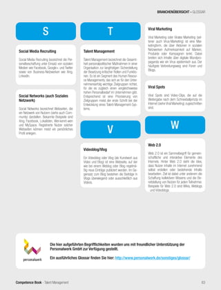 Competence Book - Talent Management
T
V
S
Social Media Recruiting
Social Media Recruiting bezeichnet die Per-
sonalbeschaffung unter Einsatz von sozialen
Medien wie Facebook, Google+ und Twitter
sowie von Business-Netzwerken wie Xing,
Linkedin.
Social Networks (auch Soziales
Netzwerk)
Social Networks bezeichnet Webseiten, die
ein Netzwerk von Nutzern (siehe auch Com-
munity) darstellen. Bekannte Beispiele sind
Xing, Facebook, Lokalisten, Wer-kennt-wen
und MySpace. Registrierte Nutzer solcher
Webseiten können meist ein persönliches
Profil anlegen.
Talent Management
Talent Management bezeichnet die Gesamt-
heit personalpolitischer Maßnahmen in einer
Organisation zur langfristigen Sicherstellung
der Besetzung kritischer Rollen und Funktio-
nen. Es ist ein Segment des Human Resour-
ce Managements, das sich an für den Unter-
nehmenserfolg wichtige Zielgruppen richtet,
für die es zugleich einen vergleichsweise
hohen Personalbedarf im Unternehmen gibt.
Entsprechend ist eine Priorisierung von
Zielgruppen meist der erste Schritt bei der
Entwicklung eines Talent-Management-Sys-
tems.
Videoblog/Vlog
Ein Videoblog oder Vlog (als Kunstwort aus
Video und Blog) ist eine Webseite, auf der
wie bei einem Weblog oder Blog regelmä-
ßig neue Einträge publiziert werden. Im Ge-
gensatz zum Blog bestehen die Beiträge in
Vlogs überwiegend oder ausschließlich aus
Videos.
Viral Marketing
Viral Marketing oder Virales Marketing (sel-
tener auch Virus-Marketing) ist eine Mar-
ketingform, die über Aktionen in sozialen
Netzwerken Aufmerksamkeit auf Marken,
Produkte oder Kampagnen lenkt. Dabei
breiten sich Inhalte über digitale Mundpro-
paganda wie ein Virus epidemisch aus. Der
häufigste Verbreitungsweg sind Foren und
Blogs.
Viral Spots
Viral Spots sind Video-Clips, die auf die
Weitergabe nach dem Schneeballprinzip im
Internet (siehe Viral Marketing) zugeschnitten
sind.
Web 2.0
Web 2.0 ist ein Sammelbegriff für gemein-
schaftliche und interaktive Elemente des
Internets. Hinter Web 2.0 steht die Idee,
dass Nutzer Inhalte im Internet zunehmend
selbst erstellen oder bestehende Inhalte
bearbeiten. Ziel ist dabei unter anderem die
Schaffung kollektiven Wissens und die Be-
reitstellung von Nutzen für jeden Teilnehmer.
Beispiele für Web 2.0 sind Wikis, Weblogs
und Videoblogs.
W
Die hier aufgeführten Begrifflichkeiten wurden uns mit freundlicher Unterstützung der
Personalwerk GmbH zur Verfügung gestellt.
Ein ausführliches Glossar finden Sie hier: http://www.personalwerk.de/sonstiges/glossar/
BRANCHENÜBERSICHT - GLOSSAR
83
 