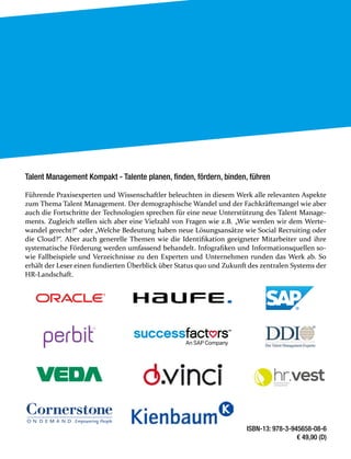 ISBN-13: 978-3-945658-08-6
€ 49,90 (D)
Talent Management Kompakt - Talente planen, finden, fördern, binden, führen
Führende Praxisexperten und Wissenschaftler beleuchten in diesem Werk alle relevanten Aspekte
zum Thema Talent Management. Der demographische Wandel und der Fachkräftemangel wie aber
auch die Fortschritte der Technologien sprechen für eine neue Unterstützung des Talent Manage-
ments. Zugleich stellen sich aber eine Vielzahl von Fragen wie z.B. „Wie werden wir dem Werte-
wandel gerecht?“ oder „Welche Bedeutung haben neue Lösungsansätze wie Social Recruiting oder
die Cloud?“. Aber auch generelle Themen wie die Identifikation geeigneter Mitarbeiter und ihre
systematische Förderung werden umfassend behandelt. Infografiken und Informationsquellen so-
wie Fallbeispiele und Verzeichnisse zu den Experten und Unternehmen runden das Werk ab. So
erhält der Leser einen fundierten Überblick über Status quo und Zukunft des zentralen Systems der
HR-Landschaft.
hr.vestpowered by
consultnet
 