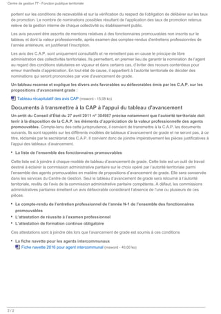 Centre de gestion 77 - Fonction publique territoriale
/2 2
portent sur les conditions de recevabilité et sur la vérification du respect de l’obligation de délibérer sur les taux
de promotion. Le nombre de nominations possibles résultant de l’application des taux de promotion retenus
relève de la gestion interne de chaque collectivité ou établissement public.
Les avis peuvent être assortis de mentions relatives à des fonctionnaires promouvables non inscrits sur le
tableau et dont la valeur professionnelle, après examen des comptes-rendus d’entretiens professionnles de
l’année antérieure, en justifierait l’inscription.
Les avis des C.A.P. sont uniquement consultatifs et ne remettent pas en cause le principe de libre
administration des collectivités territoriales. Ils permettent, en premier lieu de garantir la nomination de l’agent
au regard des conditions statutaires en vigueur et dans certains cas, d’éviter des recours contentieux pour
erreur manifeste d’appréciation. En tout état de cause, il appartient à l’autorité territoriale de décider des
nominations qui seront prononcées par voie d’avancement de grade.
Un tableau recense et explique les divers avis favorables ou défavorables émis par les C.A.P. sur les
propositions d’avancement grade :
Tableau récapitulatif des avis CAP (msword - 15,08 ko)
Documents à transmettre à la CAP à l'appui du tableau d'avancement
Un arrêt du Conseil d’État du 27 avril 2011 n° 304987 précise notamment que l’autorité territoriale doit
tenir à la disposition de la C.A.P. les éléments d’appréciation de la valeur professionnelle des agents
promouvables. Compte-tenu des cette jurisprudence, il convient de transmettre à la C.A.P. les documents
suivants. Ils sont rappelés sur les différents modèles de tableaux d’avancement de grade et ne seront pas, à ce
titre, réclamés par le secrétariat des C.A.P. Il convient donc de joindre impérativement les pièces justificatives à
l’appui des tableaux d’avancement.
La liste de l’ensemble des fonctionnaires promouvables
Cette liste est à joindre à chaque modèle de tableau d’avancement de grade. Cette liste est un outil de travail
destiné à éclairer la commission administrative paritaire sur le choix opéré par l’autorité territoriale parmi
l’ensemble des agents promouvables en matière de propositions d’avancement de grade. Elle sera conservée
dans les services du Centre de Gestion. Seul le tableau d’avancement de grade sera retourné à l’autorité
territoriale, revêtu de l’avis de la commission administrative paritaire compétente. A défaut, les commissions
administratives paritaires émettent un avis défavorable considérant l’absence de l’une ou plusieurs de ces
pièces.
Le compte-rendu de l’entretien professionnel de l’année N-1 de l’ensemble des fonctionnaires
promouvables
L’attestation de réussite à l’examen professionnel
L’attestation de formation continue obligatoire
Ces attestations sont à joindre dès lors que l’avancement de grade est soumis à ces conditions
La fiche navette pour les agents intercommunaux
Fiche navette 2016 pour agent intercommunal (msword - 40,00 ko)
 