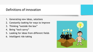 Definitions of innovation
1. Generating new ideas, solutions
2. Constantly looking for ways to improve
3. Thinking “outside the box”
4. Being “tech savvy”
5. Looking for ideas from different fields
6. Intelligent risk-taking
 