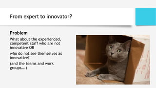 From expert to innovator?
Problem
What about the experienced,
competent staff who are not
innovative OR
who do not see themselves as
innovative?
(and the teams and work
groups….)
 
