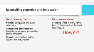 Reconciling expertise and innovation
Focus on expertise
Novice: Language and basic
practices
Competent practitioner:
Insights, principles, generalise
across contexts
Expert: Internalised skills,
values, beliefs, habits
Focus on innovation
Creating what is new, novel,
better, improved, enhanced,
exciting….?
How??!
 