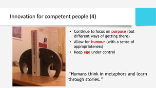 Innovation for competent people (4)
“Humans think in metaphors and learn
through stories.”
• Continue to focus on purpose (but
different ways of getting there)
• Allow for humour (with a sense of
appropriateness)
• Keep ego under control
 
