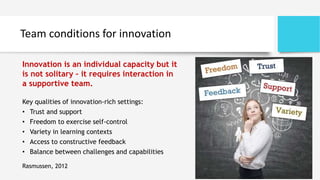 Team conditions for innovation
Key qualities of innovation-rich settings:
• Trust and support
• Freedom to exercise self-control
• Variety in learning contexts
• Access to constructive feedback
• Balance between challenges and capabilities
Rasmussen, 2012
Innovation is an individual capacity but it
is not solitary – it requires interaction in
a supportive team.
 