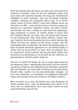 Trotz aller Bemühungen der letzten 20 Jahre, eine neue Qualität im
Vertrieb zu verankern, leidet der Ruf von Verkäufern immer noch
unter einem eher negativen Ansehen. Das Image der verkäuferische
nTätigkeit ist damit verbunden, dass sich die Kunden belästigt,
„belabert“, bedrängt und manipuliert fühlen. Egal, ob im Einzel-
handel („Kann ich Ihnen helfen?“) oder durch tägliche Anrufe aus
Callcentern im B2B – unsere Kunden können sich kaum gegen den
Ansturm von „bemühten“ Verkäufern wehren. Sie haben schlicht-
weg die Nase voll davon, ständig um einen Abschluss angegangen,
sogar angebettelt zu werden. Im anderen Extrem ist genau dann
kein Verkäufer/Berater zur Hand, wenn der Kunde einen braucht,
er wird alleingelassen. Oder erhält keinen Rückruf, obwohl zuge-
sagt. Gerade in den Investitionsgüterbranchen rennen Anbieter den
Firmen die Türen ein, drängen auf die Chance, Vorstell- oder Prä-
sentationstermine zu bekommen. Sie bieten Preisreduzierungen an,
bevor ein Kunde überhaupt signalisiert hat, das Produkt kaufen zu
wollen. Doch all das geschieht nur dann, wenn ein möglicher Kun-
de „interessant“ genug erscheint und das potenzielle Projekt auch
hinreichend umsatzträchtig ist. Ist das nicht der Fall, dreht der vor-
gabengetriebene Verkäufer gleich wieder ab.

Und wer ist schuld? Der Kunde, der sich so massiv gegen diese Art
der Belagerung wehrt, selbstständig recherchiert und eine Kaufent-
scheidung am liebsten ohne Beteiligung des Verkäufers vornimmt?
Oder die Einkäufer, die keinen Wert auf Beratung und persönlichen
Kontakt legen, sondern nur ihre Ausschreibungen rausjagen, um
dann nach „Aktenlage“ zu entscheiden und langjährige Lieferanten
wegen eines geringen Preisunterschiedes in die Wüste schicken?

Nein, so einfach ist es nicht. Die Schuld, wenn man überhaupt von
Schuld sprechen kann, trägt die Kundenseite nicht alleine. Es ist
schon eher die Anbieterseite, die in den letzten Jahren ein paar
gravierende Fehler gemacht hat:




8 | Vorwort
 