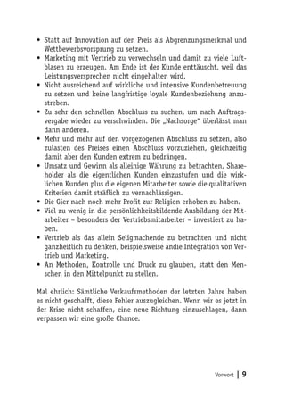 • Statt auf Innovation auf den Preis als Abgrenzungsmerkmal und
  Wettbewerbsvorsprung zu setzen.
• Marketing mit Vertrieb zu verwechseln und damit zu viele Luft-
  blasen zu erzeugen. Am Ende ist der Kunde enttäuscht, weil das
  Leistungsversprechen nicht eingehalten wird.
• Nicht ausreichend auf wirkliche und intensive Kundenbetreuung
  zu setzen und keine langfristige loyale Kundenbeziehung anzu-
  streben.
• Zu sehr den schnellen Abschluss zu suchen, um nach Auftrags-
  vergabe wieder zu verschwinden. Die „Nachsorge“ überlässt man
  dann anderen.
• Mehr und mehr auf den vorgezogenen Abschluss zu setzen, also
  zulasten des Preises einen Abschluss vorzuziehen, gleichzeitig
  damit aber den Kunden extrem zu bedrängen.
• Umsatz und Gewinn als alleinige Währung zu betrachten, Share-
  holder als die eigentlichen Kunden einzustufen und die wirk-
  lichen Kunden plus die eigenen Mitarbeiter sowie die qualitativen
  Kriterien damit sträflich zu vernachlässigen.
• Die Gier nach noch mehr Profit zur Religion erhoben zu haben.
• Viel zu wenig in die persönlichkeitsbildende Ausbildung der Mit-
  arbeiter – besonders der Vertriebsmitarbeiter – investiert zu ha-
  ben.
• Vertrieb als das allein Seligmachende zu betrachten und nicht
  ganzheitlich zu denken, beispielsweise andie Integration von Ver-
  trieb und Marketing.
• An Methoden, Kontrolle und Druck zu glauben, statt den Men-
  schen in den Mittelpunkt zu stellen.

Mal ehrlich: Sämtliche Verkaufsmethoden der letzten Jahre haben
es nicht geschafft, diese Fehler auszugleichen. Wenn wir es jetzt in
der Krise nicht schaffen, eine neue Richtung einzuschlagen, dann
verpassen wir eine große Chance.




                                                         Vorwort   |9
 