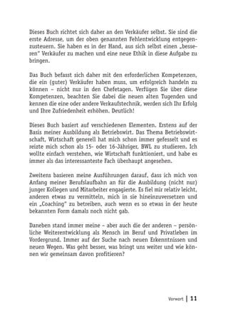 Dieses Buch richtet sich daher an den Verkäufer selbst. Sie sind die
erste Adresse, um der oben genannten Fehlentwicklung entgegen-
zusteuern. Sie haben es in der Hand, aus sich selbst einen „besse-
ren“ Verkäufer zu machen und eine neue Ethik in diese Aufgabe zu
bringen.

Das Buch befasst sich daher mit den erforderlichen Kompetenzen,
die ein (guter) Verkäufer haben muss, um erfolgreich handeln zu
können – nicht nur in den Chefetagen. Verfügen Sie über diese
Kompetenzen, beachten Sie dabei die neuen alten Tugenden und
kennen die eine oder andere Verkaufstechnik, werden sich Ihr Erfolg
und Ihre Zufriedenheit erhöhen. Deutlich!

Dieses Buch basiert auf verschiedenen Elementen. Erstens auf der
Basis meiner Ausbildung als Betriebswirt. Das Thema Betriebswirt-
schaft, Wirtschaft generell hat mich schon immer gefesselt und es
reizte mich schon als 15- oder 16-Jähriger, BWL zu studieren. Ich
wollte einfach verstehen, wie Wirtschaft funktioniert, und habe es
immer als das interessanteste Fach überhaupt angesehen.

Zweitens basieren meine Ausführungen darauf, dass ich mich von
Anfang meiner Berufslaufbahn an für die Ausbildung (nicht nur)
junger Kollegen und Mitarbeiter engagierte. Es fiel mir relativ leicht,
anderen etwas zu vermitteln, mich in sie hineinzuversetzen und
ein „Coaching“ zu betreiben, auch wenn es so etwas in der heute
bekannten Form damals noch nicht gab.

Daneben stand immer meine – aber auch die der anderen – persön-
liche Weiterentwicklung als Mensch im Beruf und Privatleben im
Vordergrund. Immer auf der Suche nach neuen Erkenntnissen und
neuen Wegen. Was geht besser, was bringt uns weiter und wie kön-
nen wir gemeinsam davon profitieren?




                                                          Vorwort   | 11
 