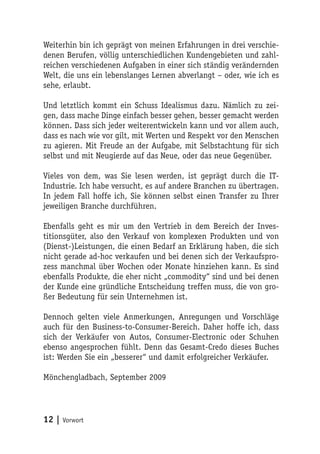 Weiterhin bin ich geprägt von meinen Erfahrungen in drei verschie-
denen Berufen, völlig unterschiedlichen Kundengebieten und zahl-
reichen verschiedenen Aufgaben in einer sich ständig verändernden
Welt, die uns ein lebenslanges Lernen abverlangt – oder, wie ich es
sehe, erlaubt.

Und letztlich kommt ein Schuss Idealismus dazu. Nämlich zu zei-
gen, dass mache Dinge einfach besser gehen, besser gemacht werden
können. Dass sich jeder weiterentwickeln kann und vor allem auch,
dass es nach wie vor gilt, mit Werten und Respekt vor den Menschen
zu agieren. Mit Freude an der Aufgabe, mit Selbstachtung für sich
selbst und mit Neugierde auf das Neue, oder das neue Gegenüber.

Vieles von dem, was Sie lesen werden, ist geprägt durch die IT-
Industrie. Ich habe versucht, es auf andere Branchen zu übertragen.
In jedem Fall hoffe ich, Sie können selbst einen Transfer zu Ihrer
jeweiligen Branche durchführen.

Ebenfalls geht es mir um den Vertrieb in dem Bereich der Inves-
titionsgüter, also den Verkauf von komplexen Produkten und von
(Dienst-)Leistungen, die einen Bedarf an Erklärung haben, die sich
nicht gerade ad-hoc verkaufen und bei denen sich der Verkaufspro-
zess manchmal über Wochen oder Monate hinziehen kann. Es sind
ebenfalls Produkte, die eher nicht „commodity“ sind und bei denen
der Kunde eine gründliche Entscheidung treffen muss, die von gro-
ßer Bedeutung für sein Unternehmen ist.

Dennoch gelten viele Anmerkungen, Anregungen und Vorschläge
auch für den Business-to-Consumer-Bereich. Daher hoffe ich, dass
sich der Verkäufer von Autos, Consumer-Electronic oder Schuhen
ebenso angesprochen fühlt. Denn das Gesamt-Credo dieses Buches
ist: Werden Sie ein „besserer“ und damit erfolgreicher Verkäufer.

Mönchengladbach, September 2009




12 | Vorwort
 