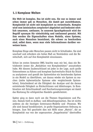 1.1 Komplexe Welten
Die Welt ist komplex. Das ist nicht neu. Sie war es immer und
schon immer gab es Menschen, die damit gut zurechtkamen.
Komplexität ist nicht mit kompliziert zu verwechseln. Komplex
wird vom lateinischen complectari abgeleitet und bedeutet wört-
lich umarmen, umfassen. In unserem Sprachgebrauch wird der
Begriff synonym für vielschichtig und umfassend genutzt. Mit
ihm werden die Eigenschaften eines Modells, eines Systems,
auch eines Menschen bezeichnet, die schwer zu beschreiben
sind, selbst dann, wenn man viele Informationen darüber vor-
weisen kann.

Komplexe Dinge oder Menschen passen nicht in Schubladen. Sie sind
unscharf und erfordern ein hohes Maß an Verständnis und die Be-
reitschaft, sich auf ihre Komplexität einzulassen.

Schon im ersten Semester BWL brachte man mir bei, dass ein Be-
triebswirt immer die „Reduktion von Komplexitäten“ anzustreben
habe. Mit diesem Zauberschlüssel sei jeder in der Lage, auch große
Unternehmen zu führen und komplexe Sachverhalte Stück für Stück
zu analysieren und gemäß der Systemlehre ein bestehendes System
in ein Modell zu überführen, um daraus wieder ein System zu ma-
chen (siehe kybernetische Systeme oder vergleichende System-
lehre). Entscheidend sei die Fähigkeit der Analyse und die daraus
entstehende Fähigkeit zu Rückschlüssen und Ableitungen. In Kom-
bination mit Entschlusskraft und Durchsetzungsvermögen sei damit
das Rüstzeug für erfolgreiches Handeln gewährleistet.

Später ging es dann noch um die Themen Organisieren und Pla-
nen. Damals hieß es Aufbau- und Ablauforganisation. Das ist nichts
anderes als die heutigen Governance-Modelle und -Prozesse. Wir
alle sind darauf konditioniert, in große Organisationen Ordnung zu
bringen. Zum Teil geschieht dies mit Hilfe einer „Matrix“, die an
Komplexität nur von der sogenannten „Doppelmatrix“ übertroffen


14 | Teil 1 – Einführung
 