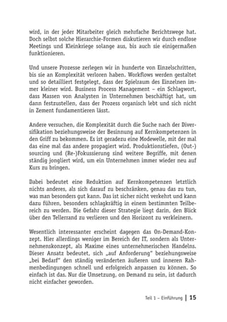 wird, in der jeder Mitarbeiter gleich mehrfache Berichtswege hat.
Doch selbst solche Hierarchie-Formen diskutieren wir durch endlose
Meetings und Kleinkriege solange aus, bis auch sie einigermaßen
funktionieren.

Und unsere Prozesse zerlegen wir in hunderte von Einzelschritten,
bis sie an Komplexität verloren haben. Workflows werden gestaltet
und so detailliert festgelegt, dass der Spielraum des Einzelnen im-
mer kleiner wird. Business Process Management – ein Schlagwort,
dass Massen von Analysten in Unternehmen beschäftigt hat, um
dann festzustellen, dass der Prozess organisch lebt und sich nicht
in Zement fundamentieren lässt.

Andere versuchen, die Komplexität durch die Suche nach der Diver-
sifikation beziehungsweise der Besinnung auf Kernkompetenzen in
den Griff zu bekommen. Es ist geradezu eine Modewelle, mit der mal
das eine mal das andere propagiert wird. Produktionstiefen, (Out-)
sourcing und (Re-)Fokussierung sind weitere Begriffe, mit denen
ständig jongliert wird, um ein Unternehmen immer wieder neu auf
Kurs zu bringen.

Dabei bedeutet eine Reduktion auf Kernkompetenzen letztlich
nichts anderes, als sich darauf zu beschränken, genau das zu tun,
was man besonders gut kann. Das ist sicher nicht verkehrt und kann
dazu führen, besonders schlagkräftig in einem bestimmten Teilbe-
reich zu werden. Die Gefahr dieser Strategie liegt darin, den Blick
über den Tellerrand zu verlieren und den Horizont zu verkleinern.

Wesentlich interessanter erscheint dagegen das On-Demand-Kon-
zept. Hier allerdings weniger im Bereich der IT, sondern als Unter-
nehmenskonzept, als Maxime eines unternehmerischen Handelns.
Dieser Ansatz bedeutet, sich „auf Anforderung“ beziehungsweise
„bei Bedarf“ den ständig veränderten äußeren und inneren Rah-
menbedingungen schnell und erfolgreich anpassen zu können. So
einfach ist das. Nur die Umsetzung, on Demand zu sein, ist dadurch
nicht einfacher geworden.

                                              Teil 1 – Einführung   | 15
 