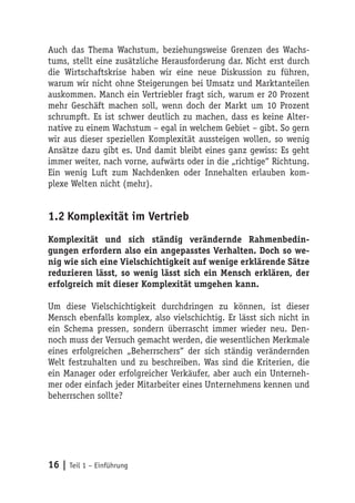Auch das Thema Wachstum, beziehungsweise Grenzen des Wachs-
tums, stellt eine zusätzliche Herausforderung dar. Nicht erst durch
die Wirtschaftskrise haben wir eine neue Diskussion zu führen,
warum wir nicht ohne Steigerungen bei Umsatz und Marktanteilen
auskommen. Manch ein Vertriebler fragt sich, warum er 20 Prozent
mehr Geschäft machen soll, wenn doch der Markt um 10 Prozent
schrumpft. Es ist schwer deutlich zu machen, dass es keine Alter-
native zu einem Wachstum – egal in welchem Gebiet – gibt. So gern
wir aus dieser speziellen Komplexität aussteigen wollen, so wenig
Ansätze dazu gibt es. Und damit bleibt eines ganz gewiss: Es geht
immer weiter, nach vorne, aufwärts oder in die „richtige“ Richtung.
Ein wenig Luft zum Nachdenken oder Innehalten erlauben kom-
plexe Welten nicht (mehr).


1.2 Komplexität im Vertrieb
Komplexität und sich ständig verändernde Rahmenbedin-
gungen erfordern also ein angepasstes Verhalten. Doch so we-
nig wie sich eine Vielschichtigkeit auf wenige erklärende Sätze
reduzieren lässt, so wenig lässt sich ein Mensch erklären, der
erfolgreich mit dieser Komplexität umgehen kann.

Um diese Vielschichtigkeit durchdringen zu können, ist dieser
Mensch ebenfalls komplex, also vielschichtig. Er lässt sich nicht in
ein Schema pressen, sondern überrascht immer wieder neu. Den-
noch muss der Versuch gemacht werden, die wesentlichen Merkmale
eines erfolgreichen „Beherrschers“ der sich ständig verändernden
Welt festzuhalten und zu beschreiben. Was sind die Kriterien, die
ein Manager oder erfolgreicher Verkäufer, aber auch ein Unterneh-
mer oder einfach jeder Mitarbeiter eines Unternehmens kennen und
beherrschen sollte?




16 | Teil 1 – Einführung
 
