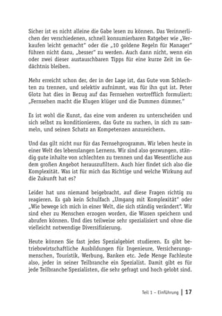 Sicher ist es nicht alleine die Gabe lesen zu können. Das Verinnerli-
chen der verschiedenen, schnell konsumierbaren Ratgeber wie „Ver-
kaufen leicht gemacht“ oder die „10 goldene Regeln für Manager“
führen nicht dazu, „besser“ zu werden. Auch dann nicht, wenn ein
oder zwei dieser austauschbaren Tipps für eine kurze Zeit im Ge-
dächtnis bleiben.

Mehr erreicht schon der, der in der Lage ist, das Gute vom Schlech-
ten zu trennen, und selektiv aufnimmt, was für ihn gut ist. Peter
Glotz hat dies in Bezug auf das Fernsehen vortrefflich formuliert:
„Fernsehen macht die Klugen klüger und die Dummen dümmer.“

Es ist wohl die Kunst, das eine vom anderen zu unterscheiden und
sich selbst zu konditionieren, das Gute zu suchen, in sich zu sam-
meln, und seinen Schatz an Kompetenzen anzureichern.

Und das gilt nicht nur für das Fernsehprogramm. Wir leben heute in
einer Welt des lebenslangen Lernens. Wir sind also gezwungen, stän-
dig gute inhalte von schlechten zu trennen und das Wesentliche aus
dem großen Angebot herauszufiltern. Auch hier findet sich also die
Komplexität. Was ist für mich das Richtige und welche Wirkung auf
die Zukunft hat es?

Leider hat uns niemand beigebracht, auf diese Fragen richtig zu
reagieren. Es gab kein Schulfach „Umgang mit Komplexität“ oder
„Wie bewege ich mich in einer Welt, die sich ständig verändert“. Wir
sind eher zu Menschen erzogen worden, die Wissen speichern und
abrufen können. Und dies teilweise sehr spezialisiert und ohne die
vielleicht notwendige Diversifizierung.

Heute können Sie fast jedes Spezialgebiet studieren. Es gibt be-
triebswirtschaftliche Ausbildungen für Ingenieure, Versicherungs-
menschen, Touristik, Werbung, Banken etc. Jede Menge Fachleute
also, jeder in seiner Teilbranche ein Spezialist. Damit gibt es für
jede Teilbranche Spezialisten, die sehr gefragt und hoch gelobt sind.


                                               Teil 1 – Einführung   | 17
 