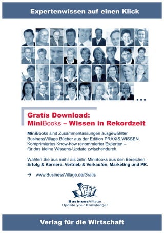 Expertenwissen auf einen Klick




                                                    …
Gratis Download:
MiniBooks – Wissen in Rekordzeit
MiniBooks sind Zusammenfassungen ausgewählter
BusinessVillage Bücher aus der Edition PRAXIS.WISSEN.
Komprimiertes Know-how renommierter Experten –
für das kleine Wissens-Update zwischendurch.

Wählen Sie aus mehr als zehn MiniBooks aus den Bereichen:
Erfolg & Karriere, Vertrieb & Verkaufen, Marketing und PR.

   www.BusinessVillage.de/Gratis




                  BusinessVillage
                Update your Knowledge!




      Verlag für die Wirtschaft
 