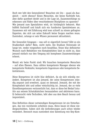 Doch wer lobt den Generalisten? Brauchen wir ihn – quasi als Aus-
gleich – nicht ebenso? Einen Menschen, der keine Fachtiefe hat,
aber dafür querbeet denkt und in der Lage ist, Zusammenhänge zu
erkennen und Fäden über verschiedenste Disziplinen zu spannen?
Wie jemand zum Spezialisten wird, ist hinlänglich bekannt. Man
büffelt Fachstoff und häuft sich ein fundiertes Spezialwissen an.
Zusammen mit viel Erfahrung wird man schnell zu einem gefragten
Experten, der sich um seine Zukunft keine Sorgen machen muss.
Zumindest, solange er sein Wissen permanent aktualisiert.

Der Generalist hingegen – was soll er eigentlich lernen? Gibt es ein
Studienfach dafür? Nein, nicht mehr. Ein Studium Universale ist
lange tot, weder vorgesehen noch bezahlbar. Unser klar definierter
Wunsch nach Reduktion von Komplexitäten lässt es nicht zu, dass
jemand einfach nur den Umgang mit komplexen Zusammenhängen
erlernt.

Womit wir beim Punkt sind: Wir brauchen kompetente Menschen
– auf allen Ebenen. Dazu zählen kompetente Manager ebenso wie
kompetente Verkäufer, kompetente Ingenieure oder kompetente Se-
kretärinnen.

Diese Kompetenz ist nicht klar definiert, da sie sich ständig ver-
ändert. Kompetent ist also jemand, der seine Kompetenzen stän-
dig anpasst und erweitert, quasi on demand. Jemand, der mit der
Komplexheit lebt und selber vielschichtig ist. Jemand, der so viele
Einzelkompetenzen verinnerlicht hat, dass er diese bei Bedarf intu-
itiv aus seinem Schatzkästchen herausziehen und aktivieren kann.
Er beherrscht viele Techniken, lebt aber aus dem Bauch heraus und
improvisiert.

Eine Definition dieser notwendigen Kompetenzen ist ein Unterfan-
gen, das von vornherein scheitern muss. Denn kaum ist diese nie-
dergeschrieben, haben sich die Anforderungen auch schon wieder
verändert. Dennoch muss zumindest eine Sammlung von Key-Kom-


18 | Teil 1 – Einführung
 