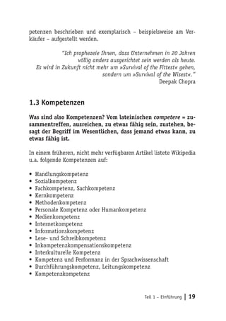 petenzen beschrieben und exemplarisch – beispielsweise am Ver-
käufer – aufgestellt werden.

               “Ich prophezeie Ihnen, dass Unternehmen in 20 Jahren
                      völlig anders ausgerichtet sein werden als heute.
    Es wird in Zukunft nicht mehr um »Survival of the Fittest« gehen,
                                sondern um »Survival of the Wisest«.”
                                                        Deepak Chopra


1.3 Kompetenzen
Was sind also Kompetenzen? Vom lateinischen competere = zu-
sammentreffen, ausreichen, zu etwas fähig sein, zustehen, be-
sagt der Begriff im Wesentlichen, dass jemand etwas kann, zu
etwas fähig ist.

In einem früheren, nicht mehr verfügbaren Artikel listete Wikipedia
u.a. folgende Kompetenzen auf:

•   Handlungskompetenz
•   Sozialkompetenz
•   Fachkompetenz, Sachkompetenz
•   Kernkompetenz
•   Methodenkompetenz
•   Personale Kompetenz oder Humankompetenz
•   Medienkompetenz
•   Internetkompetenz
•   Informationskompetenz
•   Lese- und Schreibkompetenz
•   Inkompetenzkompensationskompetenz
•   Interkulturelle Kompetenz
•   Kompetenz und Performanz in der Sprachwissenschaft
•   Durchführungskompetenz, Leitungskompetenz
•   Kompetenzkompetenz


                                                 Teil 1 – Einführung   | 19
 