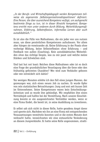 „In der Berufs- und Wirtschaftspädagogik werden Kompetenzen teil-
weise als sogenannte ‚Selbstorganisationsdispositionen‘ definiert.
Eine Person, die über ausreichend Kompetenz verfügt, um sachgerecht
bestimmte Dinge zu tun, ist in dieser Hinsicht kompetent. Kompe-
tenz erwirbt man unter anderem durch Bildung, Weiterbildungsmaß-
nahmen, Erfahrung, Selbstreflexion, informelles Lernen aber auch
autodidaktisch.“

Es ist also die Fülle von Maßnahmen, die ein jeder von uns nutzen
muss, um diese persönlichen Kompetenzen aufzubauen. Vor allem
aber hängen sie voneinander ab. Keine Erfahrung in der Praxis ohne
vorherige Bildung, keine Selbstreflexion ohne Erfahrung – und
Feedback von außen (Coaching). Kein autodidaktisches Weiterbil-
den ohne das richtige Gespür, was zu mir passt und welche meine
Stärken und Schwächen sind.

Und last but not least: Reichen diese Maßnahmen oder ist es doch
eine Frage der grundsätzlichen Veranlagung über die Gene oder den
frühzeitig geformten Charakter? Wer wird zum Verkäufer geboren
oder wer entwickelt sich dahin?

Vor wenigen Monaten erlebte ich den Fall eines jungen Mannes, der
gezwungen war, sich einen neuen Job zu suchen. Er wurde Opfer
von rein statistischen Betrachtungen: Jung und erst seit kurzer Zeit
im Unternehmen. Seine Kompetenzen waren kein Entscheidungs-
kriterium und so wurde ihm gekündigt. Wir empfahlen ihm einen
Vertriebsjob und halfen bei der Vermittlung. Nach unserer Einschät-
zung konnte er ein ausgezeichneter Vertriebler werden, wenn er
eine Firma findet, die bereit ist, in seine Ausbildung zu investieren.

Er selbst sah sich nicht in dieser Rolle, hatte geradezu Angst davor
und sperrte sich. Nachdem wir ihn an eine Firma mit entsprechenden
Voraussetzungen vermitteln konnten und er die ersten Monate dort
verbracht hatte, verzeichneten wir eine erstaunliche Veränderung
an diesem Jungverkäufer. Er hatte seine Rolle angenommen, strahl-


22 | Teil 1 – Einführung
 
