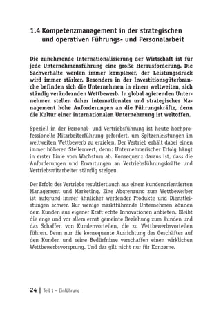 1.4 Kompetenzmanagement in der strategischen
    und operativen Führungs- und Personalarbeit

Die zunehmende Internationalisierung der Wirtschaft ist für
jede Unternehmensführung eine große Herausforderung. Die
Sachverhalte werden immer komplexer, der Leistungsdruck
wird immer stärker. Besonders in der Investitionsgüterbran-
che befinden sich die Unternehmen in einem weltweiten, sich
ständig verändernden Wettbewerb. In global agierenden Unter-
nehmen stellen daher internationales und strategisches Ma-
nagement hohe Anforderungen an die Führungskräfte, denn
die Kultur einer internationalen Unternehmung ist weltoffen.

Speziell in der Personal- und Vertriebsführung ist heute hochpro-
fessionelle Mitarbeiterführung gefordert, um Spitzenleistungen im
weltweiten Wettbewerb zu erzielen. Der Vertrieb erhält dabei einen
immer höheren Stellenwert, denn: Unternehmerischer Erfolg hängt
in erster Linie vom Wachstum ab. Konsequenz daraus ist, dass die
Anforderungen und Erwartungen an Vertriebsführungskräfte und
Vertriebsmitarbeiter ständig steigen.

Der Erfolg des Vertriebs resultiert auch aus einem kundenorientierten
Management und Marketing. Eine Abgrenzung zum Wettbewerber
ist aufgrund immer ähnlicher werdender Produkte und Dienstlei-
stungen schwer. Nur wenige marktführende Unternehmen können
dem Kunden aus eigener Kraft echte Innovationen anbieten. Bleibt
die enge und vor allem ernst gemeinte Beziehung zum Kunden und
das Schaffen von Kundenvorteilen, die zu Wettbewerbsvorteilen
führen. Denn nur die konsequente Ausrichtung des Geschäftes auf
den Kunden und seine Bedürfnisse verschaffen einen wirklichen
Wettbewerbsvorsprung. Und das gilt nicht nur für Konzerne.




24 | Teil 1 – Einführung
 