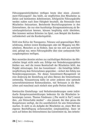 Führungspersönlichkeiten verfügen heute über einen „Commit-
ment-Führungsstil“. Das heißt, sie verpflichten ihre Mitarbeiter zu
Zielen und bestimmten Arbeitsweisen. Erfolgreiche Führungskräfte
werden zudem nach ihrer Fähigkeit beurteilt, die Potenziale ihrer
Mitarbeiter freizusetzen. Bestehende Beurteilungssysteme in den
Unternehmen, die nur eine kurzfristige Ertragsmaximierung als Be-
urteilungskriterium kennen, können langfristig nicht überleben.
Hier kommen weitere Kriterien ins Spiel, zum Beispiel die Kunden-
zufriedenheit und die Kundenloyalität.

Fehlt eine Kultur der Transparenz, Toleranz und gegenseitigen Wert-
schätzung, drohen innere Kündigungen oder der Weggang von Mit-
arbeitern. Menschen so zu fördern, dass sie von sich aus motiviert
sind, gelingt nur, wenn Führungskräfte über eine umfassende Füh-
rungskompetenz verfügen.

Rein monetäre Anreize reichen zur nachhaltigen Motivation der Mit-
arbeiter längst nicht mehr aus. Erfolge von Veränderungsprojekten
bleiben aus, weil die innere Bereitschaft der Mitarbeiter fehlt, das
Projekt mitzutragen. Erst das Commitment – die freiwillige Selbst-
verpflichtung dem Unternehmen gegenüber – sichert den Erfolg von
Veränderungsprozessen. Für dieses Commitment-Management ist
eine Änderung der Einstellung auf allen Ebenen des Unternehmens
notwendig. Voraussetzung dafür ist unter anderem eine optimale
unternehmensinterne Kommunikation, viel Vertrauen in die Men-
schen und manchmal auch einfach eine große Portion Geduld.

Gewünschte Einstellungs- und Verhaltensänderungen sowie indivi-
duelle Kompetenzentwicklungen bedeuten für die Mitarbeiter le-
benslanges Lernen. Thomas Friedmann („The world is flat“) nennt
dies, „ein Untouchable werden“ – also jemand, der über genau die
Kompetenzen verfügt, die ihn unentbehrlich für sein Unternehmen
machen. Er sieht es als Aufgabe der Mitarbeiter an, einen Wert der
eigenen Beschäftigung sicherzustellen (employability). Dann ist
auch auf Seiten des Unternehmens das Commtment da, den Arbeits-


26 | Teil 1 – Einführung
 
